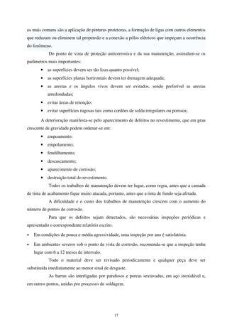17
os mais comuns são a aplicação de pinturas protetoras, a formação de ligas com outros elementos
que reduzam ou eliminem tal propensão e a conexão a pólos elétricos que impeçam a ocorrência
do fenômeno.
Do ponto de vista de proteção anticorrosiva e da sua manutenção, assinalam-se os
parâmetros mais importantes:
• as superfícies devem ser tão lisas quanto possível;
• as superfícies planas horizontais devem ter drenagem adequada;
• as arestas e os ângulos vivos devem ser evitados, sendo preferível as arestas
arredondadas;
• evitar áreas de retenção;
• evitar superfícies rugosas tais como cordões de solda irregulares ou porosos;
A deterioração manifesta-se pelo aparecimento de defeitos no revestimento, que em grau
crescente de gravidade podem ordenar-se em:
• empoamento;
• empolamento;
• fendilhamento;
• descascamento;
• aparecimento de corrosão;
• destruição total do revestimento.
Todos os trabalhos de manutenção devem ter lugar, como regra, antes que a camada
de tinta de acabamento fique muito atacada, portanto, antes que a tinta de fundo seja afetada.
A dificuldade e o custo dos trabalhos de manutenção crescem com o aumento do
número de pontos de corrosão.
Para que os defeitos sejam detectados, são necessárias inspeções periódicas e
apresentado o correspondente relatório escrito.
• Em condições de pouca e média agressividade, uma inspeção por ano é satisfatória.
• Em ambientes severos sob o ponto de vista de corrosão, recomenda-se que a inspeção tenha
lugar com 6 a 12 meses de intervalo.
Todo o material deve ser revisado periodicamente e qualquer peça deve ser
substituída imediatamente ao menor sinal de desgaste.
As barras são interligadas por parafusos e porcas sextavadas, em aço inoxidável e,
em outros pontos, unidas por processos de soldagem.
 