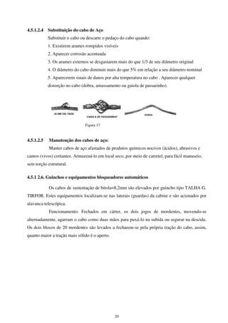 20
4.5.1.2.4 Substituição do cabo de Aço
Substituir o cabo ou descarte o pedaço do cabo quando:
1. Existirem arames rompidos visíveis
2. Aparecer corrosão acentuada
3. Os arames externos se desgastarem mais do que 1/3 de seu diâmetro original
4. O diâmetro do cabo diminuir mais do que 5% em relação a seu diâmetro nominal
5. Aparecerem sinais de danos por alta temperatura no cabo . Aparecer qualquer
distorção no cabo (dobra, amassamento ou gaiola de passarinho).
Figura 17
4.5.1.2.5 Manutenção dos cabos de aço:
Manter cabos de aço afastados de produtos químicos nocivos (ácidos), abrasivos e
cantos (vivos) cortantes. Armazená-lo em local seco, por meio de carretel, para fácil manuseio,
sem torção estrutural.
4.5.1 2.6. Guinchos e equipamentos bloqueadores automáticos
Os cabos de sustentação de bitola=8,2mm são elevados por guincho tipo TALHA G.
TIRFOR. Estes equipamentos localizam-se nas laterais (guardas) da cabine e são acionados por
alavanca telescópica.
Funcionamento: Fechados em cárter, os dois jogos de mordentes, movendo-se
alternadamente, agarram o cabo como duas mãos para puxá-lo na subida ou segurar na descida.
Os dois blocos de 20 mordentes são levados a fecharem-se pela própria tração do cabo, assim,
quanto maior a tração mais sólido é o aperto.
 