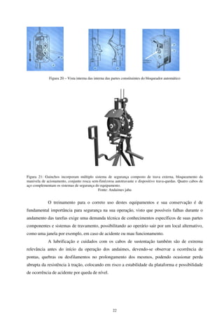 22
Figura 20 – Vista interna das interna das partes constituintes do bloqueador automático
Figura 21: Guinchos incorporam múltiplo sistema de segurança composto de trava externa, bloqueamento da
manivela de acionamento, conjunto rosca sem-fim/coroa autotravante e dispositivo trava-quedas. Quatro cabos de
aço complementam os sistemas de segurança do equipamento.
Fonte: Andaimes jahu
O treinamento para o correto uso destes equipamentos e sua conservação é de
fundamental importância para segurança na sua operação, visto que possíveis falhas durante o
andamento das tarefas exige uma demanda técnica de conhecimentos específicos de suas partes
componentes e sistemas de travamento, possibilitando ao operário sair por um local alternativo,
como uma janela por exemplo, em caso de acidente ou mau funcionamento.
A lubrificação e cuidados com os cabos de sustentação também são de extrema
relevância antes do início da operação dos andaimes, devendo-se observar a ocorrência de
pontas, quebras ou desfilamentos no prolongamento dos mesmos, podendo ocasionar perda
abrupta da resistência à tração, colocando em risco a estabilidade da plataforma e possibilidade
de ocorrência de acidente por queda de nível.
 