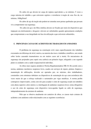 24
Os cabos de aço devem ter carga de ruptura equivalente a, no mínimo, 5 vezes a
carga máxima de trabalho a que estiverem sujeitos e resistência à tração de seus fios de, no
mínimo, 160kgf/mm².
Os cabos de aço de tração não podem ter emendas nem pernas quebradas que possam
vir a comprometer sua segurança.
Os cabos de aço e de fibra sintética devem ser fixados por meio de dispositivos que
impeçam seu deslizamento e desgaste e devem ser substituídos quando apresentarem condições
que comprometam a sua integridade em face da utilização a que estiverem submetidos.
5. PRINCIPAIS CAUSAS DE ACIDENTES DE TRABALHO EM ANDAIMES
O problema da segurança na construção civil, mais especificamente dos trabalhos
executados em diferença de nível, motiva, na maioria das teses e trabalhos científicos, um estudo
sobre lesões causando traumatismos ou em muitos casos até a morte. Os mecanismos de
segurança são projetados para suprir esta carência em primeiro lugar, relegando a um segundo
plano os cuidados com a saúde ocupacional do indivíduo.
As obras mais seguras atendem à Norma Regulamentadora NR-18. De acordo com a
norma, andaimes mecânicos suspensos leves, usados em serviços de reparo, pintura, limpeza e
manutenção de edificações, deverão ser operados por, no máximo, dois trabalhadores,
construídos com estruturas tubulares ou dispositivos de sustentação de aço com resistência três
vezes maior do que o esforço realizado e sustentados por vigas metálicas. A norma proíbe
contrapesos improvisados, corda com nós para acoplar o cinto de segurança usado em trabalhos
com altura superior a dois metros e a interligação de andaimes suspensos leves; torna obrigatório
o uso do cinto de segurança com dispositivo trava-quedas ligado ao cabo de segurança,
independentemente da estrutura do andaime.
Pelo que se observa atualmente em canteiros de obras, as causas mais comuns de
acidentes com andaimes estão relacionados com as seguintes ocorrências:
 