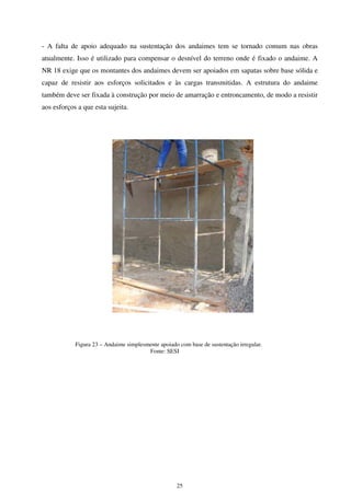 25
- A falta de apoio adequado na sustentação dos andaimes tem se tornado comum nas obras
atualmente. Isso é utilizado para compensar o desnível do terreno onde é fixado o andaime. A
NR 18 exige que os montantes dos andaimes devem ser apoiados em sapatas sobre base sólida e
capaz de resistir aos esforços solicitados e às cargas transmitidas. A estrutura do andaime
também deve ser fixada à construção por meio de amarração e entroncamento, de modo a resistir
aos esforços a que esta sujeita.
Figura 23 – Andaime simplesmente apoiado com base de sustentação irregular.
Fonte: SESI
 