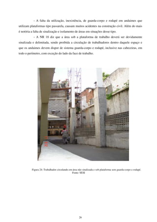 26
- A falta da utilização, inexistência, de guarda-corpo e rodapé em andaimes que
utilizam plataformas tipo passarela, causam muitos acidentes na construção civil. Além do mais
é notória a falta de sinalização e isolamento de áreas em situações desse tipo.
- A NR 18 diz que a área sob a plataforma de trabalho deverá ser devidamente
sinalizada e delimitada, sendo proibida a circulação de trabalhadores dentro daquele espaço e
que os andaimes devem dispor de sistema guarda-corpo e rodapé, inclusive nas cabeceiras, em
todo o perímetro, com exceção do lado da face de trabalho.
Figura 24: Trabalhador circulando em área não sinalizada e sob plataforma sem guarda-corpo e rodapé.
Fonte: SESI
 