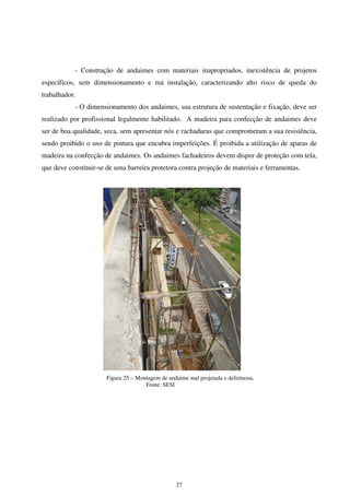 27
- Construção de andaimes com materiais inapropriados, inexistência de projetos
específicos, sem dimensionamento e má instalação, caracterizando alto risco de queda do
trabalhador.
- O dimensionamento dos andaimes, sua estrutura de sustentação e fixação, deve ser
realizado por profissional legalmente habilitado. A madeira para confecção de andaimes deve
ser de boa qualidade, seca, sem apresentar nós e rachaduras que comprometam a sua resistência,
sendo proibido o uso de pintura que encubra imperfeições. É proibida a utilização de aparas de
madeira na confecção de andaimes. Os andaimes fachadeiros devem dispor de proteção com tela,
que deve constituir-se de uma barreira protetora contra projeção de materiais e ferramentas.
Figura 25 – Montagem de andaime mal projetada e defeituosa,
Fonte: SESI
 