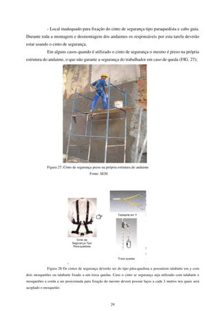 29
- Local inadequado para fixação do cinto de segurança tipo paraquedista e cabo guia.
Durante toda a montagem e desmontagem dos andaimes os responsáveis por esta tarefa deverão
estar usando o cinto de segurança.
Em alguns casos quando é utilizado o cinto de segurança o mesmo é preso na própria
estrutura do andaime, o que não garante a segurança do trabalhador em caso de queda (FIG. 27);
Figura 27: Cinto de segurança preso na própria estrutura do andaime
Fonte: SESI
Figura 28 Os cintos de segurança deverão ser do tipo pára-quedista e possuírem talabarte em y com
dois mosquetões ou talabarte fixado a um trava quedas. Caso o cinto se segurança seja utilizado com talabarte e
mosquetões a corda a ser posicionada para fixação do mesmo deverá possuir laços a cada 3 metros nos quais será
acoplado o mosquetão.
 