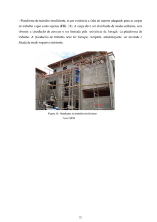 32
- Plataforma de trabalho insuficiente, o que evidencia a falta de suporte adequado para as cargas
de trabalho a que estão sujeitas (FIG. 31); A carga deve ser distribuída de modo uniforme, sem
obstruir a circulação de pessoas e ser limitada pela resistência da forração da plataforma de
trabalho. A plataforma de trabalho deve ter forração completa, antiderrapante, ser nivelada e
fixada de modo seguro e resistente.
Figura 31: Plataforma de trabalho insuficiente
Fonte:SESI
 