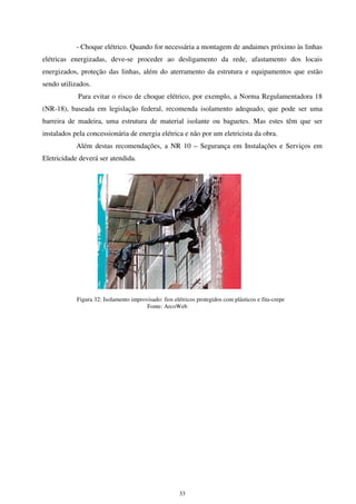 33
- Choque elétrico. Quando for necessária a montagem de andaimes próximo às linhas
elétricas energizadas, deve-se proceder ao desligamento da rede, afastamento dos locais
energizados, proteção das linhas, além do aterramento da estrutura e equipamentos que estão
sendo utilizados.
Para evitar o risco de choque elétrico, por exemplo, a Norma Regulamentadora 18
(NR-18), baseada em legislação federal, recomenda isolamento adequado, que pode ser uma
barreira de madeira, uma estrutura de material isolante ou baguetes. Mas estes têm que ser
instalados pela concessionária de energia elétrica e não por um eletricista da obra.
Além destas recomendações, a NR 10 – Segurança em Instalações e Serviços em
Eletricidade deverá ser atendida.
Figura 32: Isolamento improvisado: fios elétricos protegidos com plásticos e fita-crepe
Fonte: ArcoWeb
 