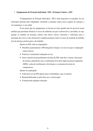 36
7. Equipamento de Proteção Individual - EPI e Proteção Coletiva - EPC
O Equipamento de Proteção Individual - EPI é todo dispositivo ou produto, de uso
individual utilizado pelo trabalhador, destinado a proteção contra riscos capazes de ameaçar a
sua segurança e a sua saúde.
O uso deste tipo de equipamento só deverá ser feito quando não for possível tomar
medidas que permitam eliminar os riscos do ambiente em que se desenvolve a atividade, ou seja,
quando as medidas de proteção coletiva não forem viáveis, eficientes e suficientes para a
atenuação dos riscos e não oferecerem completa proteção contra os riscos de acidente de trabalho
e/ou de doenças profissionais e do trabalho.
Quanto ao EPI, cabe ao empregador:
• Distribuir gratuitamente o EPI adequado à função e ao risco em que o empregado
esteja exposto;
• Fornecer o treinamento adequado ao uso;
• Fazer controle do preenchimento da ficha de EPI, onde deve constar a descrição
do mesmo, juntamente com a certificação (CA) pelo órgão nacional competente
(MTE), a data de recebimento e devolução e a assinatura do termo de
compromisso.
Quanto ao empregado:
• Cabe fazer uso do EPI apenas para as finalidades a que se destina;
• Responsabilizando-se pelo bom uso e conservação;
• Comunicando qualquer alteração.
 