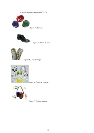 37
A seguir alguns exemplos de EPI’s:
Figura 33: Capacete
Figura 34:Botinas de couro
Figura 35: Luvas de Raspa
Figura 36: Óculos de Proteção
Figura 37: Protetor Auricular
 
