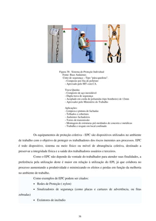 38
Figura 38: Sistema de Proteção Individual
Fonte: Base Andaimes
Cinto de segurança – Tipo “pára-quedista”.
- Composto por fita de poliéster
- Aprovado pelo MT com CA.
Trava Quedas
- Composto de aço inoxidável
- Dupla trava de segurança
- Acoplado em corda de poliamida (tipo bombeiro) de 12mm
- Aprovador pelo Ministério do Trabalho
Aplicações:
- Limpeza e pintura de fachadas
- Telhados e cobertura
- Andaimes fachadeiros
- Torres de transmissão
- Montagem de estruturas pré-moldados de concreto e metálicas
- Trabalho e resgate em local confinado
Os equipamentos de proteção coletiva - EPC são dispositivos utilizados no ambiente
de trabalho com o objetivo de proteger os trabalhadores dos riscos inerentes aos processos. EPC
é todo dispositivo, sistema ou meio físico ou móvel de abrangência coletiva, destinado a
preservar a integridade física e a saúde dos trabalhadores usuários e terceiros.
Como o EPC não depende da vontade do trabalhador para atender suas finalidades, a
preferência pela utilização deste é maior em relação à utilização do EPI, já que colabora no
processo aumentando a produtividade e minimizando os efeitos e perdas em função da melhoria
no ambiente de trabalho.
Como exemplos de EPC podem ser citados:
• Redes de Proteção ( nylon)
• Sinalizadores de segurança (como placas e cartazes de advertência, ou fitas
zebradas)
• Extintores de incêndio
 