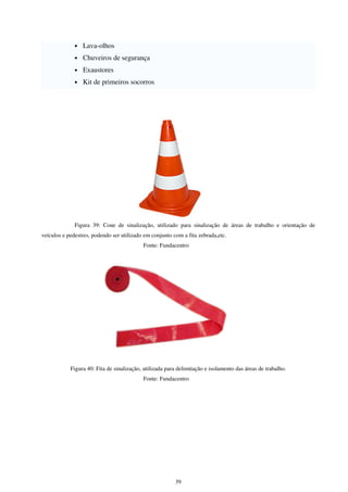 39
• Lava-olhos
• Chuveiros de segurança
• Exaustores
• Kit de primeiros socorros
Figura 39: Cone de sinalização, utilizado para sinalização de áreas de trabalho e orientação de
veículos e pedestres, podendo ser utilizado em conjunto com a fita zebrada,etc.
Fonte: Fundacentro
Figura 40: Fita de sinalização, utilizada para delimitação e isolamento das áreas de trabalho.
Fonte: Fundacentro
 