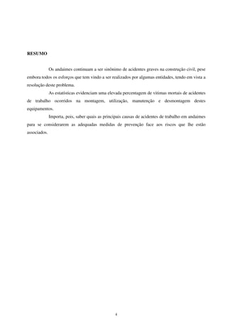 4
RESUMO
Os andaimes continuam a ser sinônimo de acidentes graves na construção civil, pese
embora todos os esforços que tem vindo a ser realizados por algumas entidades, tendo em vista a
resolução deste problema.
As estatísticas evidenciam uma elevada percentagem de vitimas mortais de acidentes
de trabalho ocorridos na montagem, utilização, manutenção e desmontagem destes
equipamentos.
Importa, pois, saber quais as principais causas de acidentes de trabalho em andaimes
para se considerarem as adequadas medidas de prevenção face aos riscos que lhe estão
associados.
 