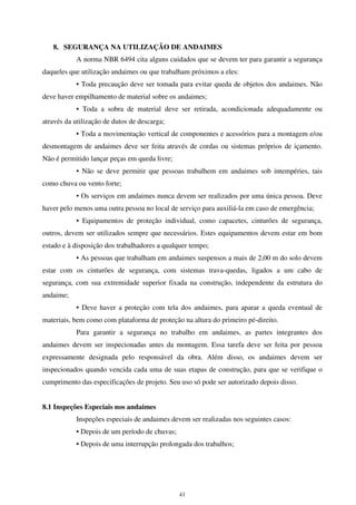 41
8. SEGURANÇA NA UTILIZAÇÃO DE ANDAIMES
A norma NBR 6494 cita alguns cuidados que se devem ter para garantir a segurança
daqueles que utilização andaimes ou que trabalham próximos a eles:
• Toda precaução deve ser tomada para evitar queda de objetos dos andaimes. Não
deve haver empilhamento de material sobre os andaimes;
• Toda a sobra de material deve ser retirada, acondicionada adequadamente ou
através da utilização de dutos de descarga;
• Toda a movimentação vertical de componentes e acessórios para a montagem e/ou
desmontagem de andaimes deve ser feita através de cordas ou sistemas próprios de içamento.
Não é permitido lançar peças em queda livre;
• Não se deve permitir que pessoas trabalhem em andaimes sob intempéries, tais
como chuva ou vento forte;
• Os serviços em andaimes nunca devem ser realizados por uma única pessoa. Deve
haver pelo menos uma outra pessoa no local de serviço para auxiliá-la em caso de emergência;
• Equipamentos de proteção individual, como capacetes, cinturões de segurança,
outros, devem ser utilizados sempre que necessários. Estes equipamentos devem estar em bom
estado e à disposição dos trabalhadores a qualquer tempo;
• As pessoas que trabalham em andaimes suspensos a mais de 2,00 m do solo devem
estar com os cinturões de segurança, com sistemas trava-quedas, ligados a um cabo de
segurança, com sua extremidade superior fixada na construção, independente da estrutura do
andaime;
• Deve haver a proteção com tela dos andaimes, para aparar a queda eventual de
materiais, bem como com plataforma de proteção na altura do primeiro pé-direito.
Para garantir a segurança no trabalho em andaimes, as partes integrantes dos
andaimes devem ser inspecionadas antes da montagem. Essa tarefa deve ser feita por pessoa
expressamente designada pelo responsável da obra. Além disso, os andaimes devem ser
inspecionados quando vencida cada uma de suas etapas de construção, para que se verifique o
cumprimento das especificações de projeto. Seu uso só pode ser autorizado depois disso.
8.1 Inspeções Especiais nos andaimes
Inspeções especiais de andaimes devem ser realizadas nos seguintes casos:
• Depois de um período de chuvas;
• Depois de uma interrupção prolongada dos trabalhos;
 