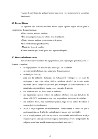 42
• Antes da ocorrência de qualquer evento que possa vir a comprometer a segurança
da estrutura.
8.2 Regras Básicas
Os operários que utilizam andaimes devem seguir algumas regras básicas para o
cumprimento da sua segurança:
• Não correr ou pular do andaime;
• Não colocar peso excessivo sobre o piso do andaime;
• Nunca subir no andaime pelas estruturas de apoio;
• Não subir em seus guarda corpos;
• Mantê-los livres de entulho;
• Tomar medidas para evitar que o piso fique escorregadio.
8.3 Observações Importantes
Para um bom aproveitamento dos equipamentos, com segurança e qualidade, deve-se
observar o seguinte:
• se o equipamento é o indicado para o serviço à ser executado;
• se o operário é habilitado para a operação do equipamento;
• as condições do local;
• para uso de andaimes (tubulares ou fachadeiros), verifique se no local de
montagem e uso existe redes elétricas próximas, desnível ou terreno muito
inclinado. Utilize sempre os acessórios para montagem tais como sapatas fixas ou
reguláveis, pisos metálicos, guarda-copos e escadas de acesso;
• não monte escadas auxiliares sobre os andaimes;
• não é permitido o uso de rodízios em andaimes tubulares com mais de 6,0 mts de
altura, e NUNCA movimente a torre com o operário na plataforma de trabalho;
• em andaimes fixos, para manutenção predial, faça uso de cabos de estaios e
amarração com chumbadores;
• NUNCA faça adaptações em equipamentos. Tenha sempre a certeza de que o
equipamento de que dispõe, é o indicado para o serviço à ser executado;
• forçar o equipamento, pode não apresentar os resultados satisfatórios no serviço
executado, pois, além de ocasionar desgaste prematuro de peças e componentes da
máquina, pode levar a acidentes com proporções irreversíveis;
 