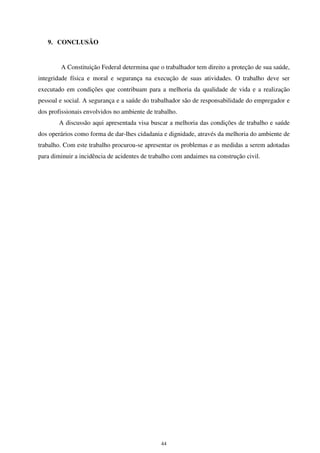 44
9. CONCLUSÃO
A Constituição Federal determina que o trabalhador tem direito a proteção de sua saúde,
integridade física e moral e segurança na execução de suas atividades. O trabalho deve ser
executado em condições que contribuam para a melhoria da qualidade de vida e a realização
pessoal e social. A segurança e a saúde do trabalhador são de responsabilidade do empregador e
dos profissionais envolvidos no ambiente de trabalho.
A discussão aqui apresentada visa buscar a melhoria das condições de trabalho e saúde
dos operários como forma de dar-lhes cidadania e dignidade, através da melhoria do ambiente de
trabalho. Com este trabalho procurou-se apresentar os problemas e as medidas a serem adotadas
para diminuir a incidência de acidentes de trabalho com andaimes na construção civil.
 