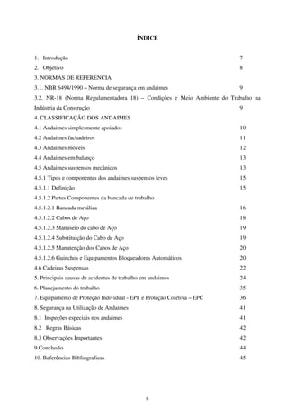 6
ÍNDICE
1. Introdução 7
2. Objetivo 8
3. NORMAS DE REFERÊNCIA
3.1. NBR 6494/1990 – Norma de segurança em andaimes 9
3.2. NR-18 (Norma Regulamentadora 18) – Condições e Meio Ambiente do Trabalho na
Indústria da Construção 9
4. CLASSIFICAÇÃO DOS ANDAIMES
4.1 Andaimes simplesmente apoiados 10
4.2 Andaimes fachadeiros 11
4.3 Andaimes móveis 12
4.4 Andaimes em balanço 13
4.5 Andaimes suspensos mecânicos 13
4.5.1 Tipos e componentes dos andaimes suspensos leves 15
4.5.1.1 Definição 15
4.5.1.2 Partes Componentes da bancada de trabalho
4.5.1.2.1 Bancada metálica 16
4.5.1.2.2 Cabos de Aço 18
4.5.1.2.3 Manuseio do cabo de Aço 19
4.5.1.2.4 Substituição do Cabo de Aço 19
4.5.1.2.5 Manutenção dos Cabos de Aço 20
4.5.1.2.6 Guinchos e Equipamentos Bloqueadores Automáticos 20
4.6 Cadeiras Suspensas 22
5. Principais causas de acidentes de trabalho em andaimes 24
6. Planejamento do trabalho 35
7. Equipamento de Proteção Individual - EPI e Proteção Coletiva – EPC 36
8. Segurança na Utilização de Andaimes 41
8.1 Inspeções especiais nos andaimes 41
8.2 Regras Básicas 42
8.3 Observações Importantes 42
9.Conclusão 44
10. Referências Bibliograficas 45
 