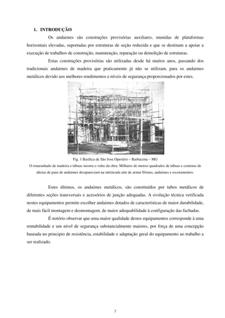 7
1. INTRODUÇÃO
Os andaimes são construções provisórias auxiliares, munidas de plataformas
horizontais elevadas, suportadas por estruturas de seção reduzida e que se destinam a apoiar a
execução de trabalhos de construção, manutenção, reparação ou demolição de estruturas.
Estas construções provisórias são utilizadas desde há muitos anos, passando dos
tradicionais andaimes de madeira que praticamente já não se utilizam, para os andaimes
metálicos devido aos melhores rendimentos e níveis de segurança proporcionados por estes.
Fig. 1 Basílica de São Jose Operário – Barbacena – MG
O emaranhado de madeira e tábuas mostra o vulto da obra. Milhares de metros quadrados de tábuas e centenas de
dúzias de paus de andaimes desapareciam na intrincada arte de armar fôrmas, andaimes e escoramentos.
Estes últimos, os andaimes metálicos, são constituídos por tubos metálicos de
diferentes seções transversais e acessórios de junção adequadas. A evolução técnica verificada
nestes equipamentos permite escolher andaimes dotados de características de maior durabilidade,
de mais fácil montagem e desmontagem, de maior adequabilidade à configuração das fachadas.
É notório observar que uma maior qualidade destes equipamentos corresponde à uma
rentabilidade e um nível de segurança substancialmente maiores, por força de uma concepção
baseada no principio de resistência, estabilidade e adaptação geral do equipamento ao trabalho a
ser realizado.
 