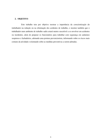 8
2. OBJETIVO
Este trabalho tem por objetivo mostrar a importância da conscientização do
trabalhador na redução ou na eliminação dos acidentes de trabalho, e mostrar também que o
trabalhador num ambiente de trabalho sadio estará menos suscetível a se envolver em acidentes
ou incidentes, alem de preparar os funcionários para trabalhar com segurança em andaimes
suspensos e fachadeiros, adotando uma postura prevencionista, informando sobre os riscos mais
comuns da atividade e orientando sobre as medidas preventivas a serem adotadas.
 