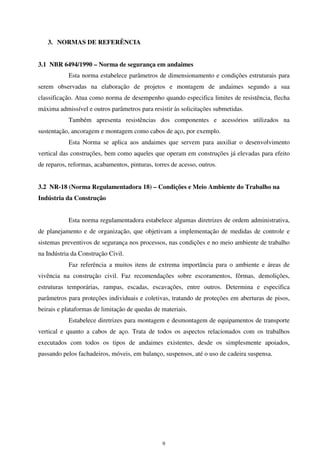 9
3. NORMAS DE REFERÊNCIA
3.1 NBR 6494/1990 – Norma de segurança em andaimes
Esta norma estabelece parâmetros de dimensionamento e condições estruturais para
serem observadas na elaboração de projetos e montagem de andaimes segundo a sua
classificação. Atua como norma de desempenho quando especifica limites de resistência, flecha
máxima admissível e outros parâmetros para resistir às solicitações submetidas.
Também apresenta resistências dos componentes e acessórios utilizados na
sustentação, ancoragem e montagem como cabos de aço, por exemplo.
Esta Norma se aplica aos andaimes que servem para auxiliar o desenvolvimento
vertical das construções, bem como aqueles que operam em construções já elevadas para efeito
de reparos, reformas, acabamentos, pinturas, torres de acesso, outros.
3.2 NR-18 (Norma Regulamentadora 18) – Condições e Meio Ambiente do Trabalho na
Indústria da Construção
Esta norma regulamentadora estabelece algumas diretrizes de ordem administrativa,
de planejamento e de organização, que objetivam a implementação de medidas de controle e
sistemas preventivos de segurança nos processos, nas condições e no meio ambiente de trabalho
na Indústria da Construção Civil.
Faz referência a muitos itens de extrema importância para o ambiente e áreas de
vivência na construção civil. Faz recomendações sobre escoramentos, fôrmas, demolições,
estruturas temporárias, rampas, escadas, escavações, entre outros. Determina e especifica
parâmetros para proteções individuais e coletivas, tratando de proteções em aberturas de pisos,
beirais e plataformas de limitação de quedas de materiais.
Estabelece diretrizes para montagem e desmontagem de equipamentos de transporte
vertical e quanto a cabos de aço. Trata de todos os aspectos relacionados com os trabalhos
executados com todos os tipos de andaimes existentes, desde os simplesmente apoiados,
passando pelos fachadeiros, móveis, em balanço, suspensos, até o uso de cadeira suspensa.
 