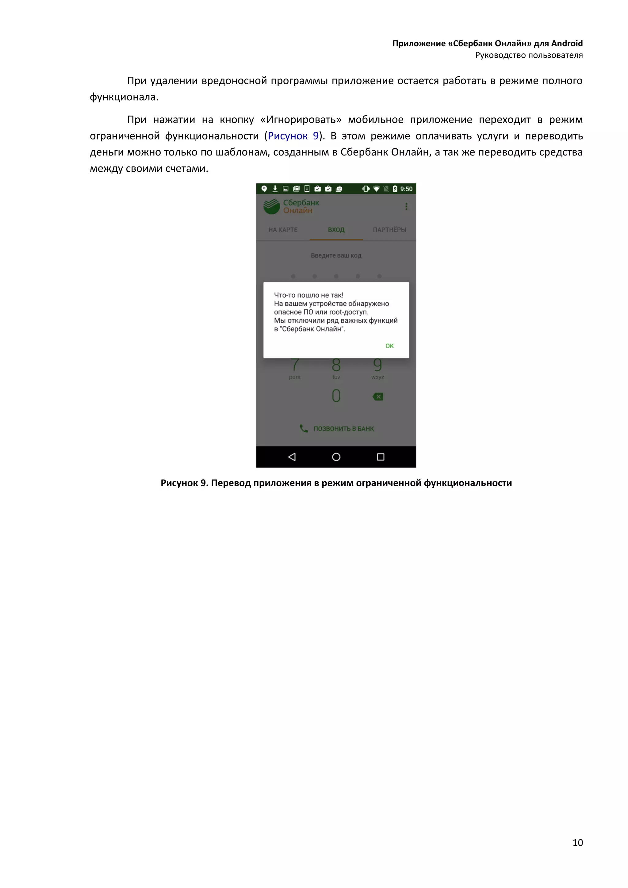 Приложение «Сбербанк Онлайн» для Android
Руководство пользователя
10
При удалении вредоносной программы приложение остается работать в режиме полного
функционала.
При нажатии на кнопку «Игнорировать» мобильное приложение переходит в режим
ограниченной функциональности (Рисунок 9). В этом режиме оплачивать услуги и переводить
деньги можно только по шаблонам, созданным в Сбербанк Онлайн, а так же переводить средства
между своими счетами.
Рисунок 9. Перевод приложения в режим ограниченной функциональности
 