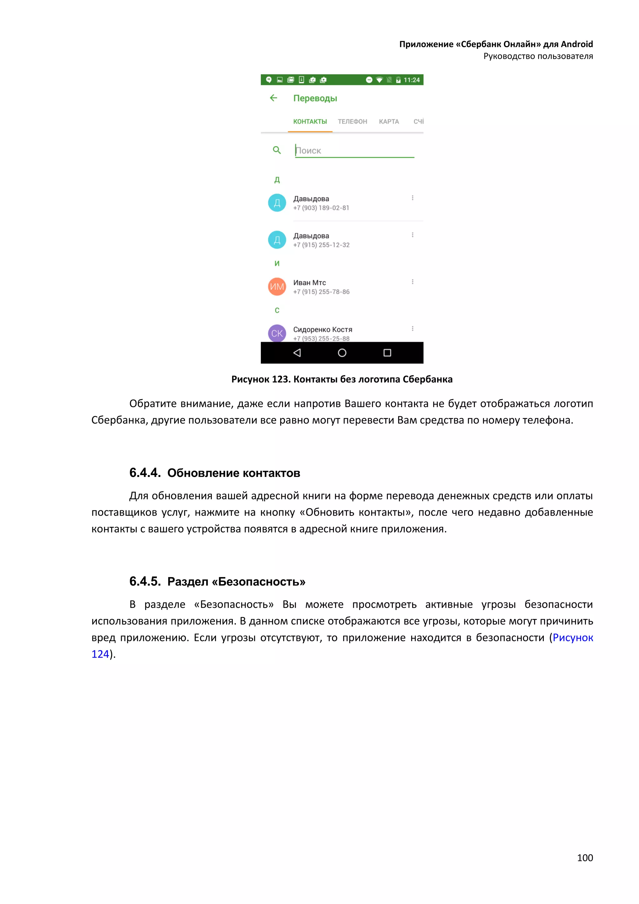 Приложение «Сбербанк Онлайн» для Android
Руководство пользователя
100
Рисунок 123. Контакты без логотипа Сбербанка
Обратите внимание, даже если напротив Вашего контакта не будет отображаться логотип
Сбербанка, другие пользователи все равно могут перевести Вам средства по номеру телефона.
6.4.4. Обновление контактов
Для обновления вашей адресной книги на форме перевода денежных средств или оплаты
поставщиков услуг, нажмите на кнопку «Обновить контакты», после чего недавно добавленные
контакты с вашего устройства появятся в адресной книге приложения.
6.4.5. Раздел «Безопасность»
В разделе «Безопасность» Вы можете просмотреть активные угрозы безопасности
использования приложения. В данном списке отображаются все угрозы, которые могут причинить
вред приложению. Если угрозы отсутствуют, то приложение находится в безопасности (Рисунок
124).
 