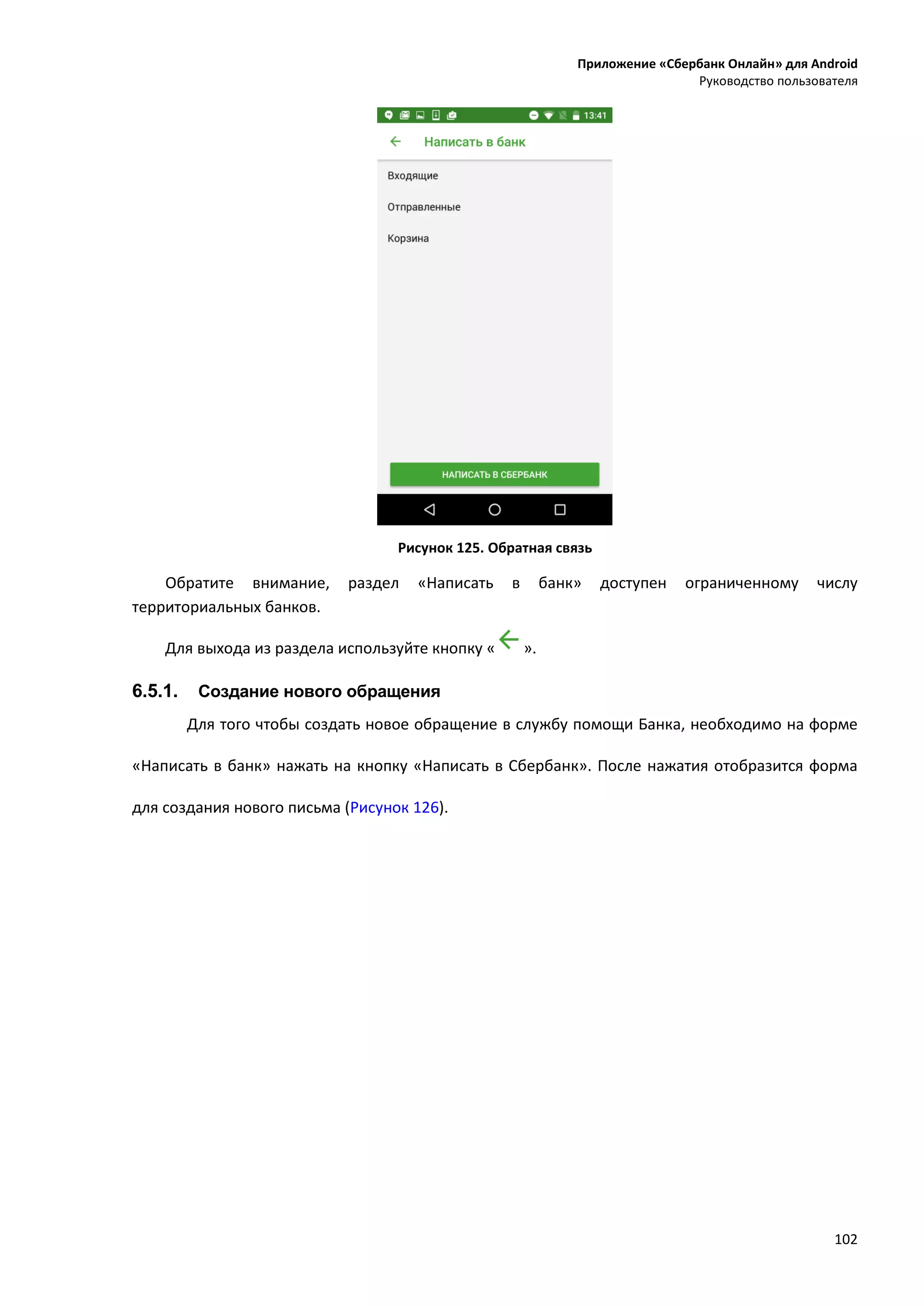 Приложение «Сбербанк Онлайн» для Android
Руководство пользователя
102
Рисунок 125. Обратная связь
Обратите внимание, раздел «Написать в банк» доступен ограниченному числу
территориальных банков.
Для выхода из раздела используйте кнопку « ».
6.5.1. Создание нового обращения
Для того чтобы создать новое обращение в службу помощи Банка, необходимо на форме
«Написать в банк» нажать на кнопку «Написать в Сбербанк». После нажатия отобразится форма
для создания нового письма (Рисунок 126).
 
