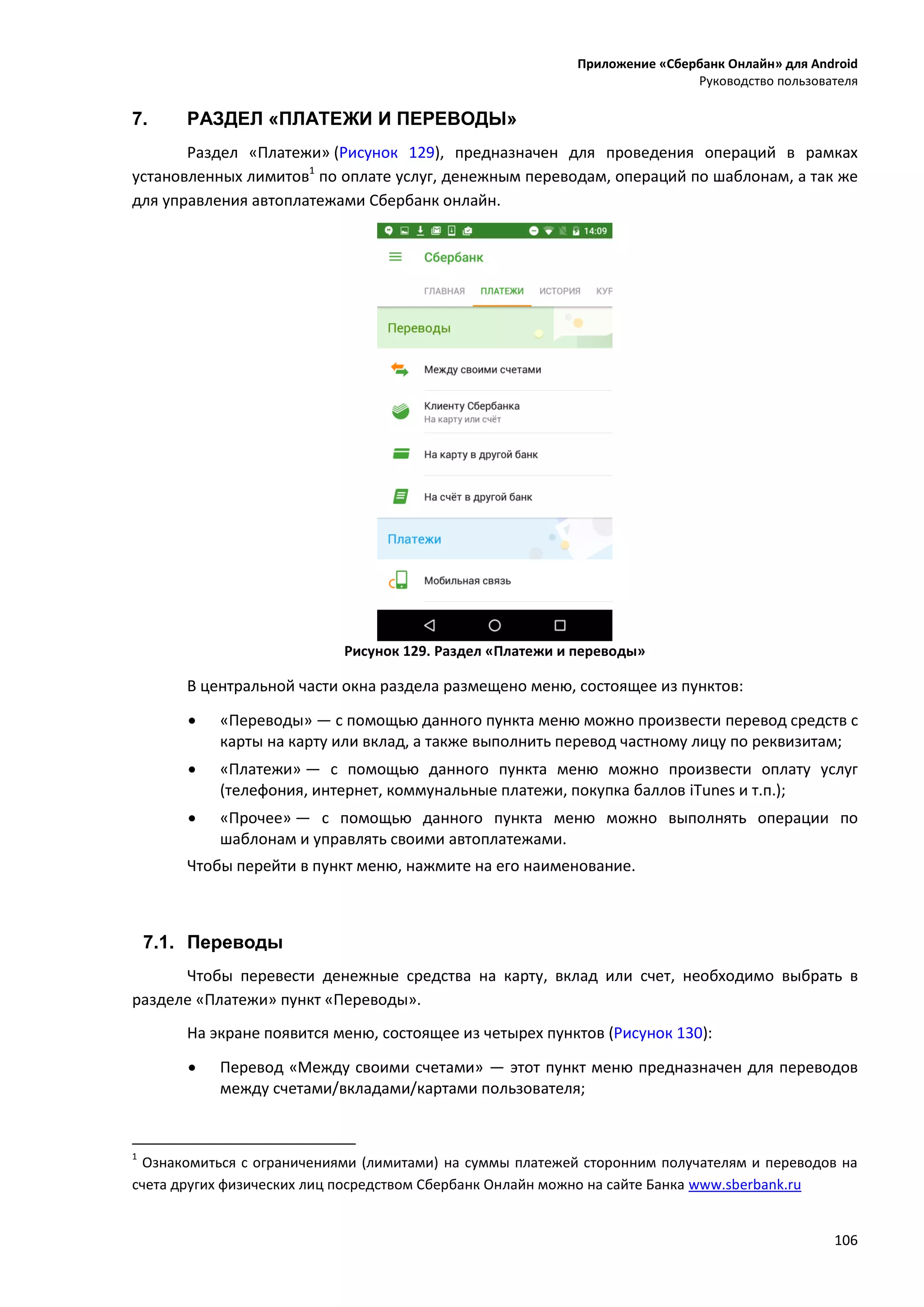 Приложение «Сбербанк Онлайн» для Android
Руководство пользователя
106
7. РАЗДЕЛ «ПЛАТЕЖИ И ПЕРЕВОДЫ»
Раздел «Платежи» (Рисунок 129), предназначен для проведения операций в рамках
установленных лимитов1
по оплате услуг, денежным переводам, операций по шаблонам, а так же
для управления автоплатежами Сбербанк онлайн.
Рисунок 129. Раздел «Платежи и переводы»
В центральной части окна раздела размещено меню, состоящее из пунктов:
 «Переводы» — с помощью данного пункта меню можно произвести перевод средств с
карты на карту или вклад, а также выполнить перевод частному лицу по реквизитам;
 «Платежи» — с помощью данного пункта меню можно произвести оплату услуг
(телефония, интернет, коммунальные платежи, покупка баллов iTunes и т.п.);
 «Прочее» — с помощью данного пункта меню можно выполнять операции по
шаблонам и управлять своими автоплатежами.
Чтобы перейти в пункт меню, нажмите на его наименование.
7.1. Переводы
Чтобы перевести денежные средства на карту, вклад или счет, необходимо выбрать в
разделе «Платежи» пункт «Переводы».
На экране появится меню, состоящее из четырех пунктов (Рисунок 130):
 Перевод «Между своими счетами» — этот пункт меню предназначен для переводов
между счетами/вкладами/картами пользователя;
1
Ознакомиться с ограничениями (лимитами) на суммы платежей сторонним получателям и переводов на
счета других физических лиц посредством Сбербанк Онлайн можно на сайте Банка www.sberbank.ru
 