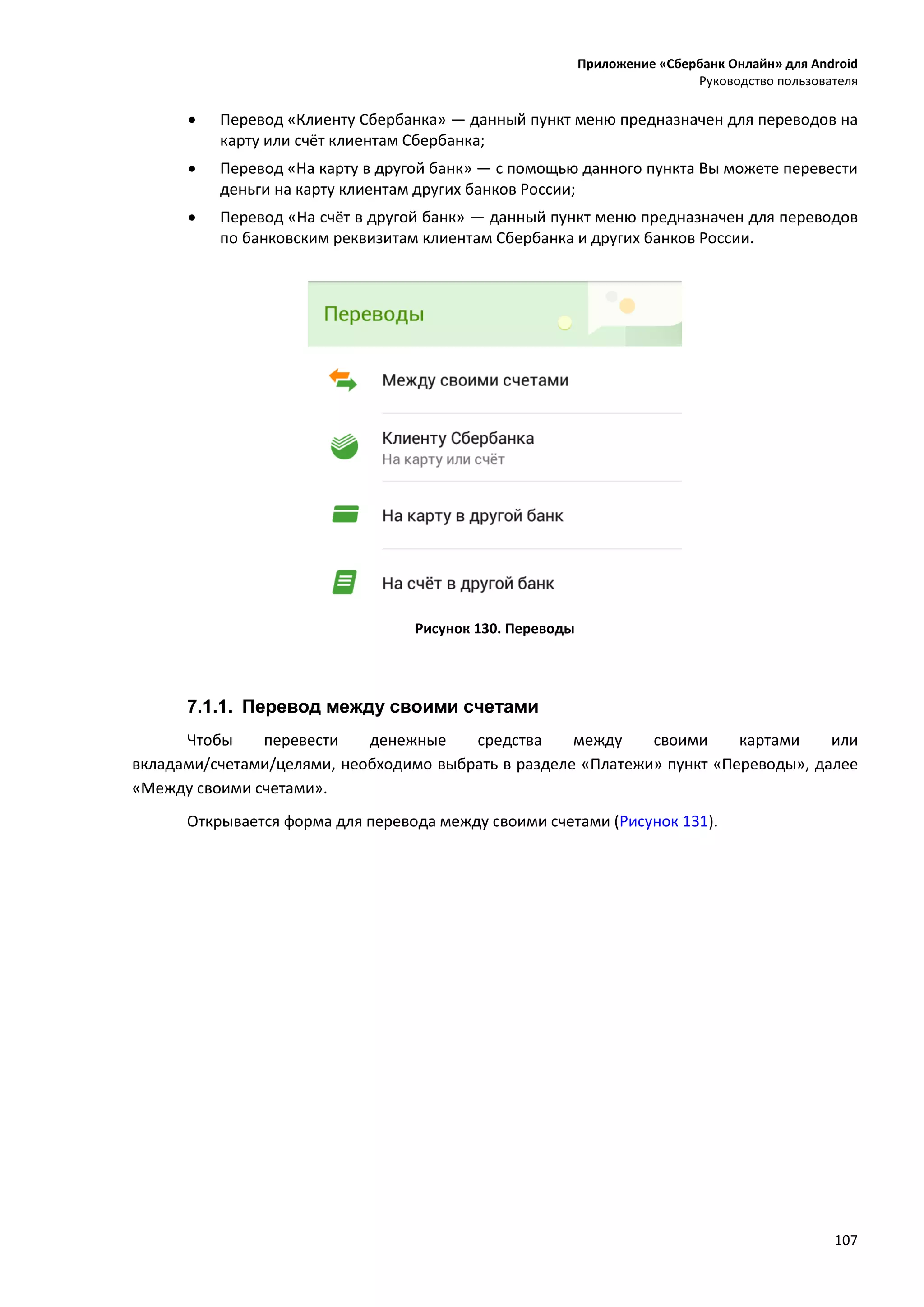Приложение «Сбербанк Онлайн» для Android
Руководство пользователя
107
 Перевод «Клиенту Сбербанка» — данный пункт меню предназначен для переводов на
карту или счёт клиентам Сбербанка;
 Перевод «На карту в другой банк» — с помощью данного пункта Вы можете перевести
деньги на карту клиентам других банков России;
 Перевод «На счёт в другой банк» — данный пункт меню предназначен для переводов
по банковским реквизитам клиентам Сбербанка и других банков России.
Рисунок 130. Переводы
7.1.1. Перевод между своими счетами
Чтобы перевести денежные средства между своими картами или
вкладами/счетами/целями, необходимо выбрать в разделе «Платежи» пункт «Переводы», далее
«Между своими счетами».
Открывается форма для перевода между своими счетами (Рисунок 131).
 