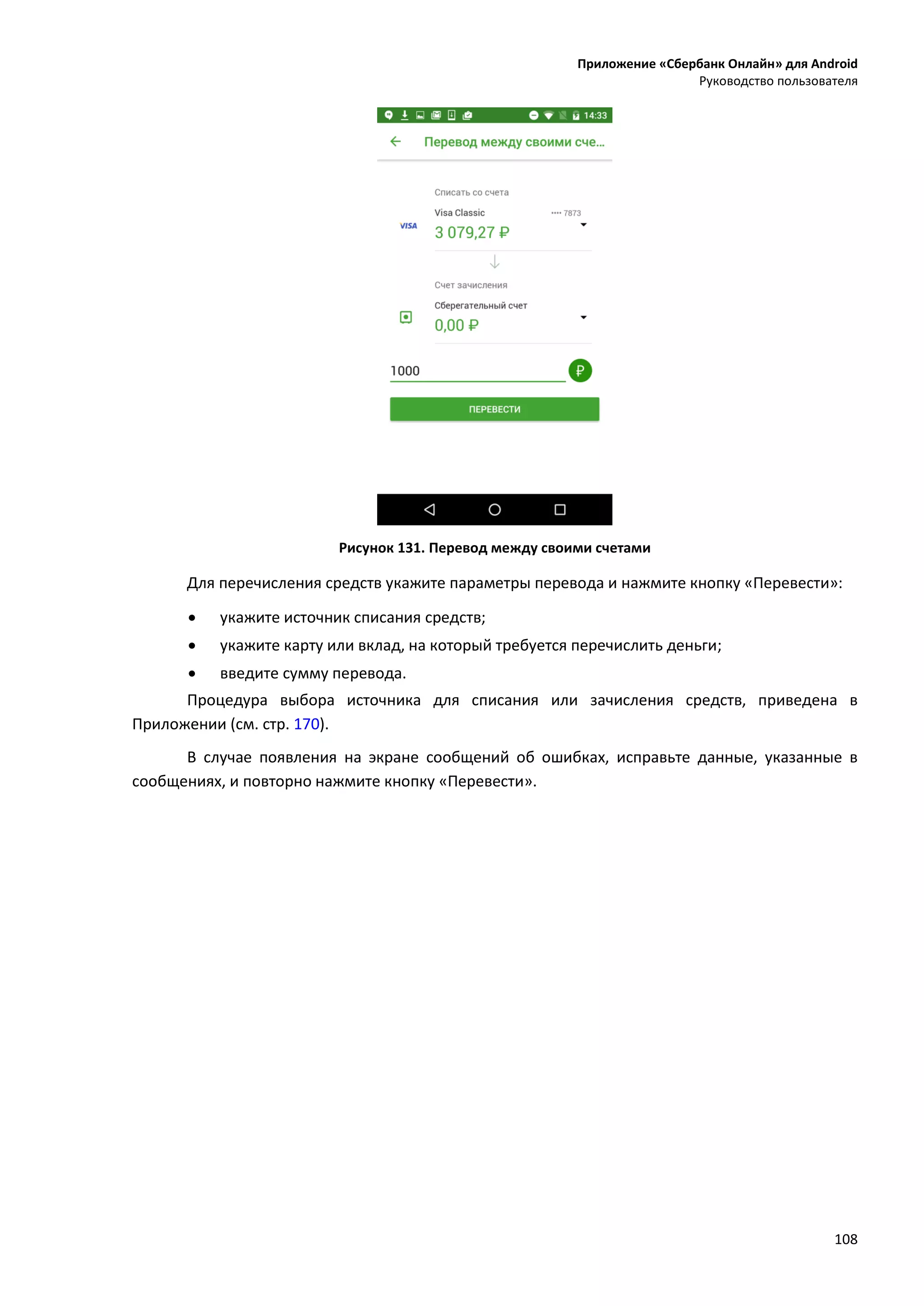 Приложение «Сбербанк Онлайн» для Android
Руководство пользователя
108
Рисунок 131. Перевод между своими счетами
Для перечисления средств укажите параметры перевода и нажмите кнопку «Перевести»:
 укажите источник списания средств;
 укажите карту или вклад, на который требуется перечислить деньги;
 введите сумму перевода.
Процедура выбора источника для списания или зачисления средств, приведена в
Приложении (см. стр. 170).
В случае появления на экране сообщений об ошибках, исправьте данные, указанные в
сообщениях, и повторно нажмите кнопку «Перевести».
 