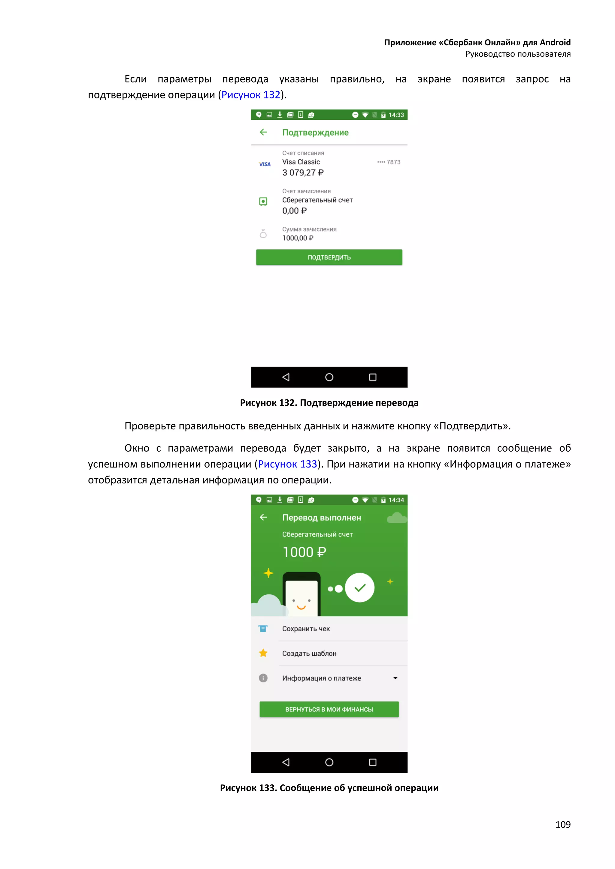 Приложение «Сбербанк Онлайн» для Android
Руководство пользователя
109
Если параметры перевода указаны правильно, на экране появится запрос на
подтверждение операции (Рисунок 132).
Рисунок 132. Подтверждение перевода
Проверьте правильность введенных данных и нажмите кнопку «Подтвердить».
Окно с параметрами перевода будет закрыто, а на экране появится сообщение об
успешном выполнении операции (Рисунок 133). При нажатии на кнопку «Информация о платеже»
отобразится детальная информация по операции.
Рисунок 133. Сообщение об успешной операции
 