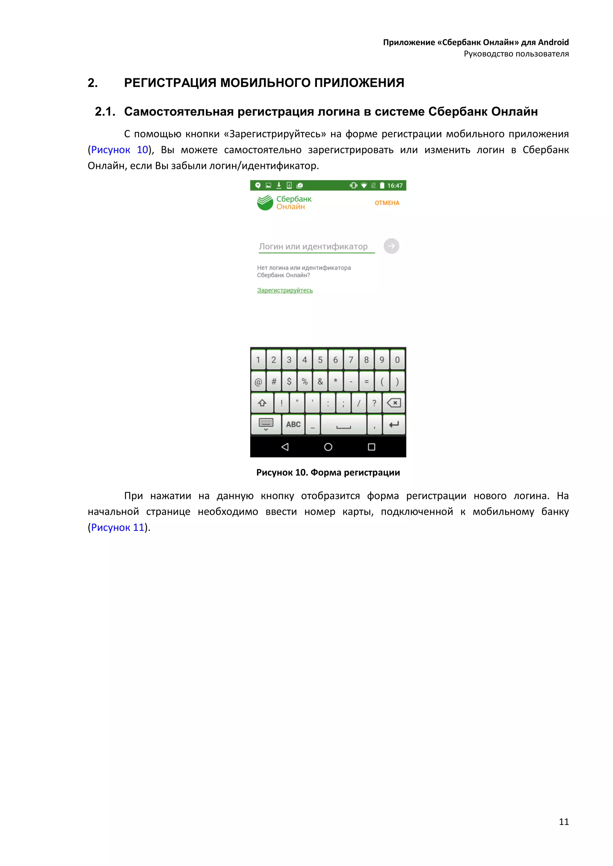 Приложение «Сбербанк Онлайн» для Android
Руководство пользователя
11
2. РЕГИСТРАЦИЯ МОБИЛЬНОГО ПРИЛОЖЕНИЯ
2.1. Самостоятельная регистрация логина в системе Сбербанк Онлайн
С помощью кнопки «Зарегистрируйтесь» на форме регистрации мобильного приложения
(Рисунок 10), Вы можете самостоятельно зарегистрировать или изменить логин в Сбербанк
Онлайн, если Вы забыли логин/идентификатор.
Рисунок 10. Форма регистрации
При нажатии на данную кнопку отобразится форма регистрации нового логина. На
начальной странице необходимо ввести номер карты, подключенной к мобильному банку
(Рисунок 11).
 