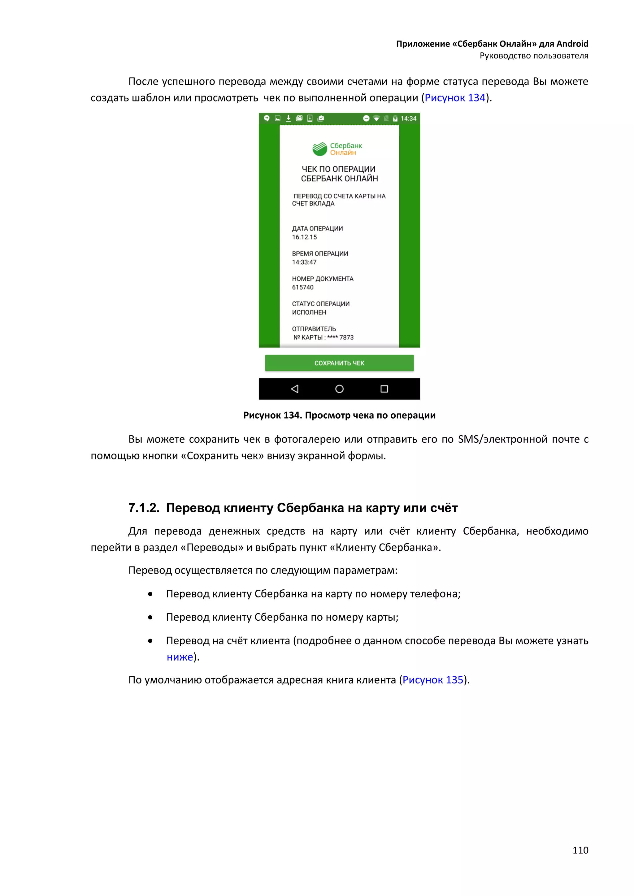 Приложение «Сбербанк Онлайн» для Android
Руководство пользователя
110
После успешного перевода между своими счетами на форме статуса перевода Вы можете
создать шаблон или просмотреть чек по выполненной операции (Рисунок 134).
Рисунок 134. Просмотр чека по операции
Вы можете сохранить чек в фотогалерею или отправить его по SMS/электронной почте с
помощью кнопки «Сохранить чек» внизу экранной формы.
7.1.2. Перевод клиенту Сбербанка на карту или счёт
Для перевода денежных средств на карту или счёт клиенту Сбербанка, необходимо
перейти в раздел «Переводы» и выбрать пункт «Клиенту Сбербанка».
Перевод осуществляется по следующим параметрам:
 Перевод клиенту Сбербанка на карту по номеру телефона;
 Перевод клиенту Сбербанка по номеру карты;
 Перевод на счёт клиента (подробнее о данном способе перевода Вы можете узнать
ниже).
По умолчанию отображается адресная книга клиента (Рисунок 135).
 