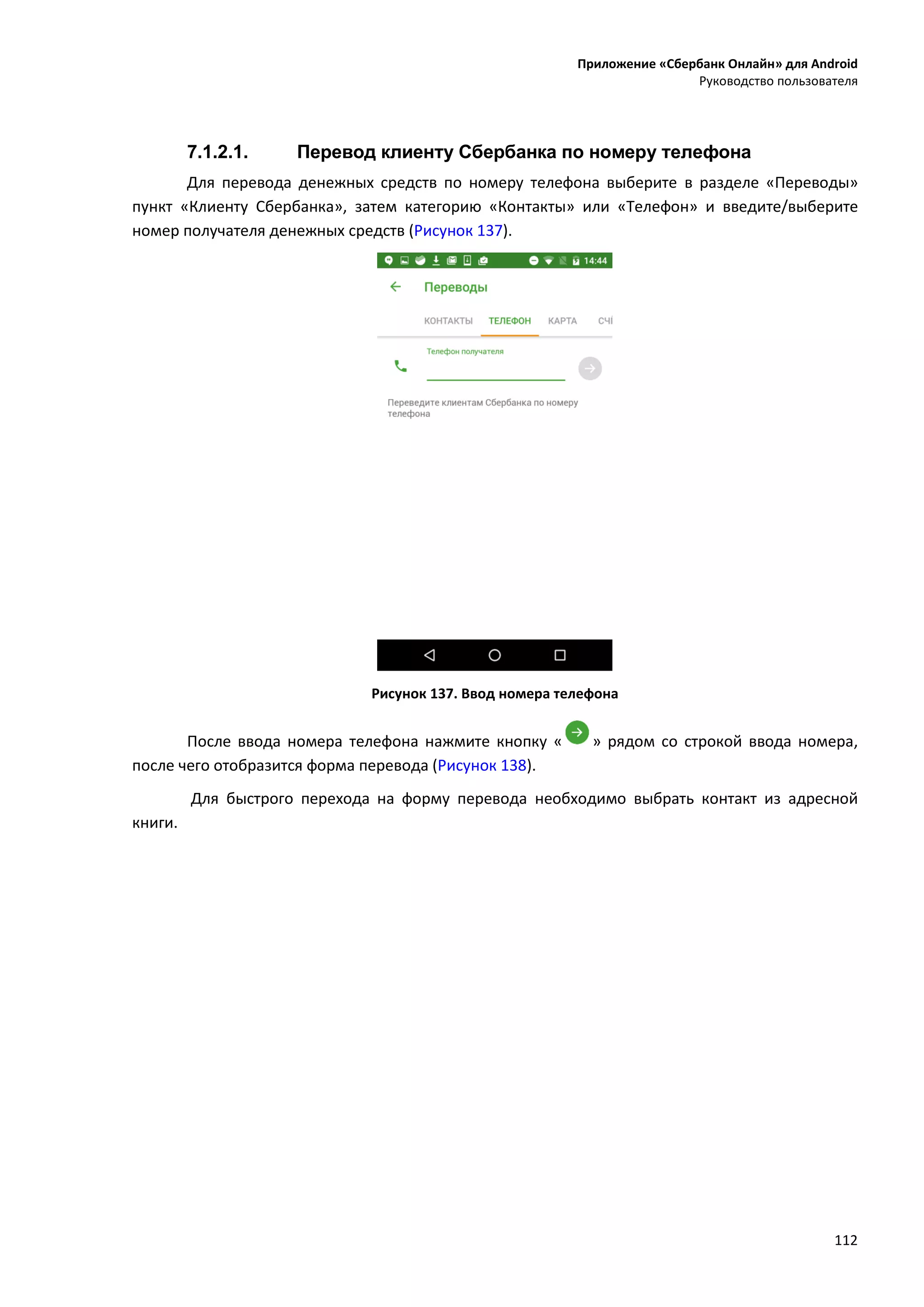 Приложение «Сбербанк Онлайн» для Android
Руководство пользователя
112
7.1.2.1. Перевод клиенту Сбербанка по номеру телефона
Для перевода денежных средств по номеру телефона выберите в разделе «Переводы»
пункт «Клиенту Сбербанка», затем категорию «Контакты» или «Телефон» и введите/выберите
номер получателя денежных средств (Рисунок 137).
Рисунок 137. Ввод номера телефона
После ввода номера телефона нажмите кнопку « » рядом со строкой ввода номера,
после чего отобразится форма перевода (Рисунок 138).
Для быстрого перехода на форму перевода необходимо выбрать контакт из адресной
книги.
 