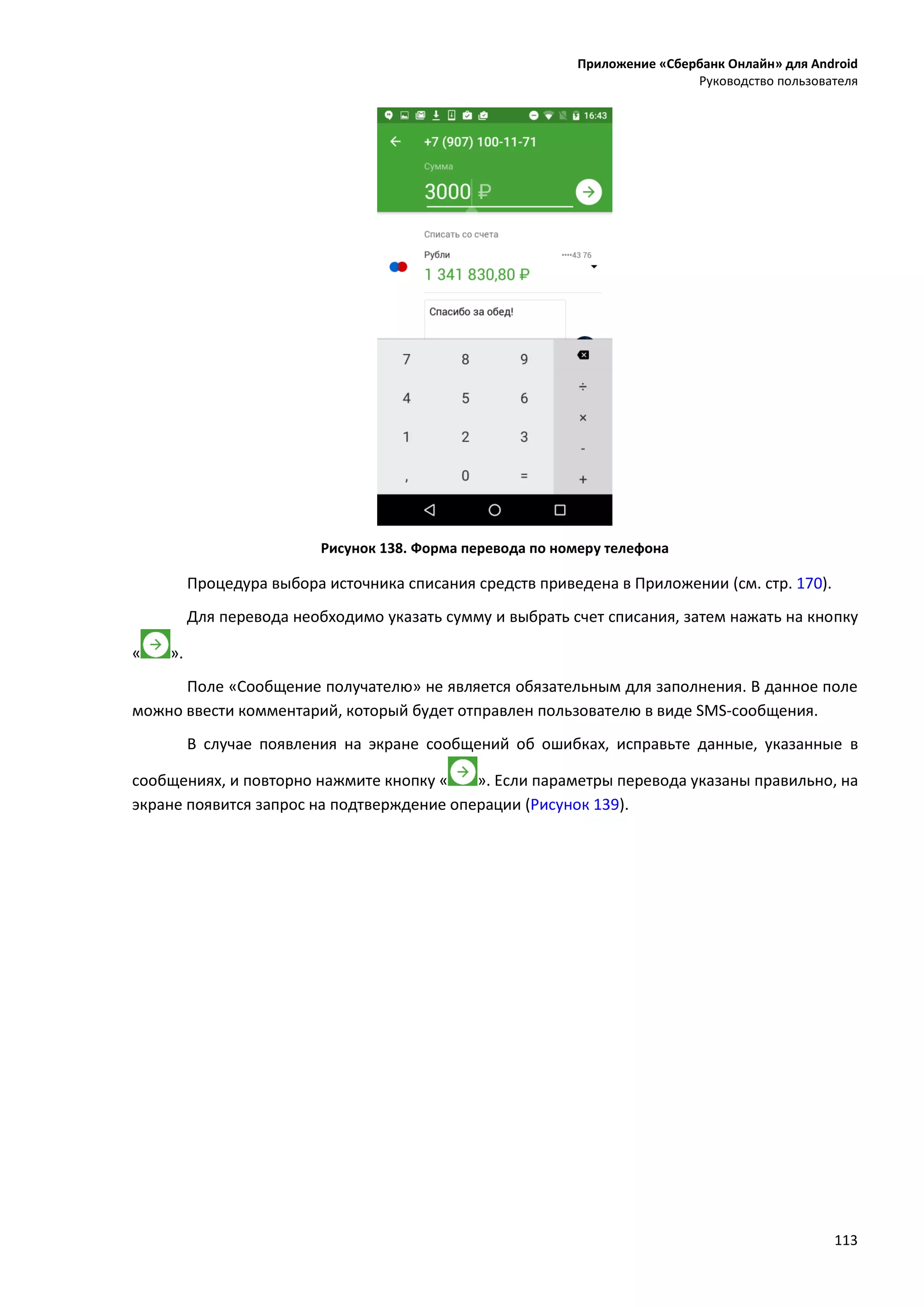 Приложение «Сбербанк Онлайн» для Android
Руководство пользователя
113
Рисунок 138. Форма перевода по номеру телефона
Процедура выбора источника списания средств приведена в Приложении (см. стр. 170).
Для перевода необходимо указать сумму и выбрать счет списания, затем нажать на кнопку
« ».
Поле «Сообщение получателю» не является обязательным для заполнения. В данное поле
можно ввести комментарий, который будет отправлен пользователю в виде SMS-сообщения.
В случае появления на экране сообщений об ошибках, исправьте данные, указанные в
сообщениях, и повторно нажмите кнопку « ». Если параметры перевода указаны правильно, на
экране появится запрос на подтверждение операции (Рисунок 139).
 