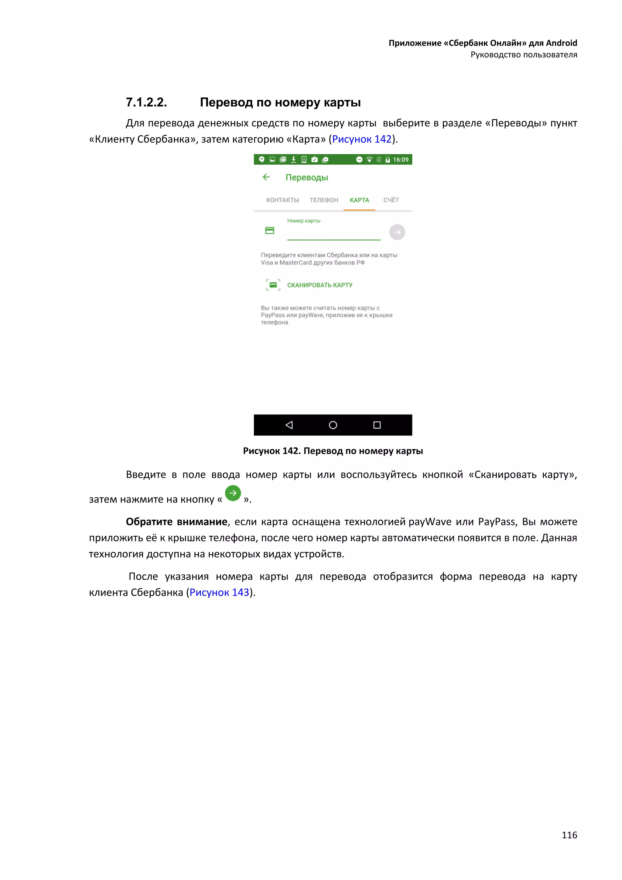 Приложение «Сбербанк Онлайн» для Android
Руководство пользователя
116
7.1.2.2. Перевод по номеру карты
Для перевода денежных средств по номеру карты выберите в разделе «Переводы» пункт
«Клиенту Сбербанка», затем категорию «Карта» (Рисунок 142).
Рисунок 142. Перевод по номеру карты
Введите в поле ввода номер карты или воспользуйтесь кнопкой «Сканировать карту»,
затем нажмите на кнопку « ».
Обратите внимание, если карта оснащена технологией payWave или PayPass, Вы можете
приложить её к крышке телефона, после чего номер карты автоматически появится в поле. Данная
технология доступна на некоторых видах устройств.
После указания номера карты для перевода отобразится форма перевода на карту
клиента Сбербанка (Рисунок 143).
 