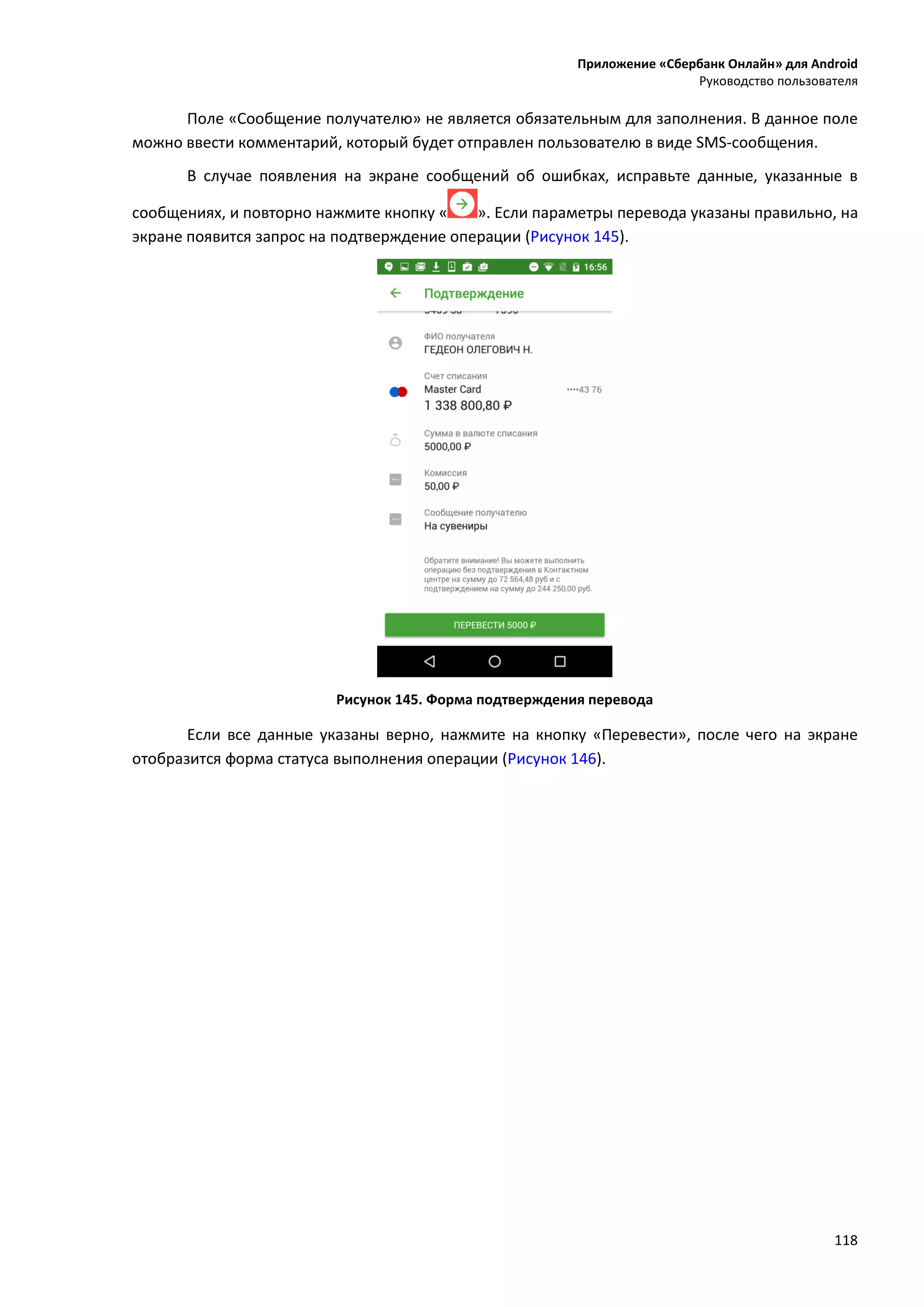 Приложение «Сбербанк Онлайн» для Android
Руководство пользователя
118
Поле «Сообщение получателю» не является обязательным для заполнения. В данное поле
можно ввести комментарий, который будет отправлен пользователю в виде SMS-сообщения.
В случае появления на экране сообщений об ошибках, исправьте данные, указанные в
сообщениях, и повторно нажмите кнопку « ». Если параметры перевода указаны правильно, на
экране появится запрос на подтверждение операции (Рисунок 145).
Рисунок 145. Форма подтверждения перевода
Если все данные указаны верно, нажмите на кнопку «Перевести», после чего на экране
отобразится форма статуса выполнения операции (Рисунок 146).
 