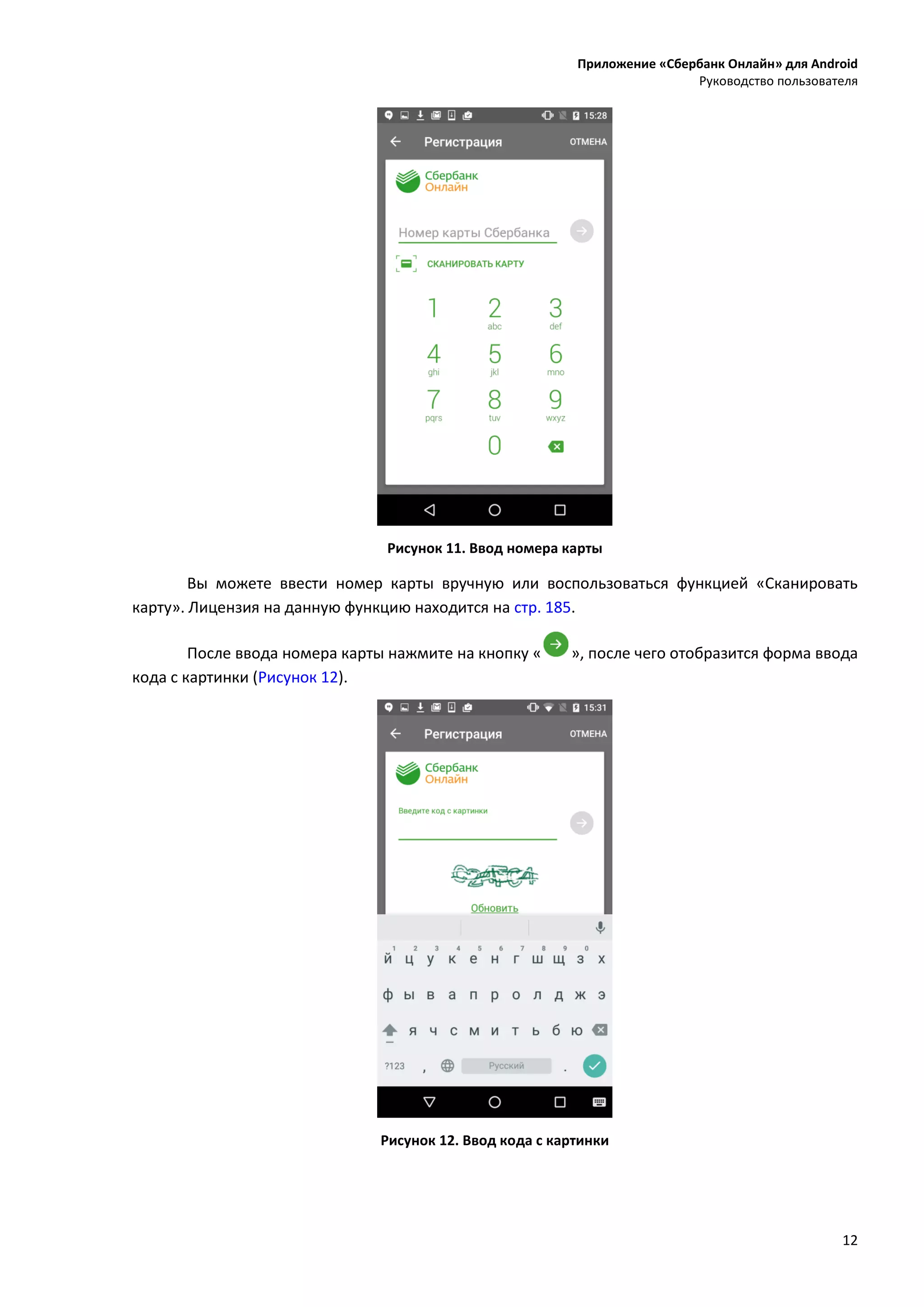 Приложение «Сбербанк Онлайн» для Android
Руководство пользователя
12
Рисунок 11. Ввод номера карты
Вы можете ввести номер карты вручную или воспользоваться функцией «Сканировать
карту». Лицензия на данную функцию находится на стр. 185.
После ввода номера карты нажмите на кнопку « », после чего отобразится форма ввода
кода с картинки (Рисунок 12).
Рисунок 12. Ввод кода с картинки
 