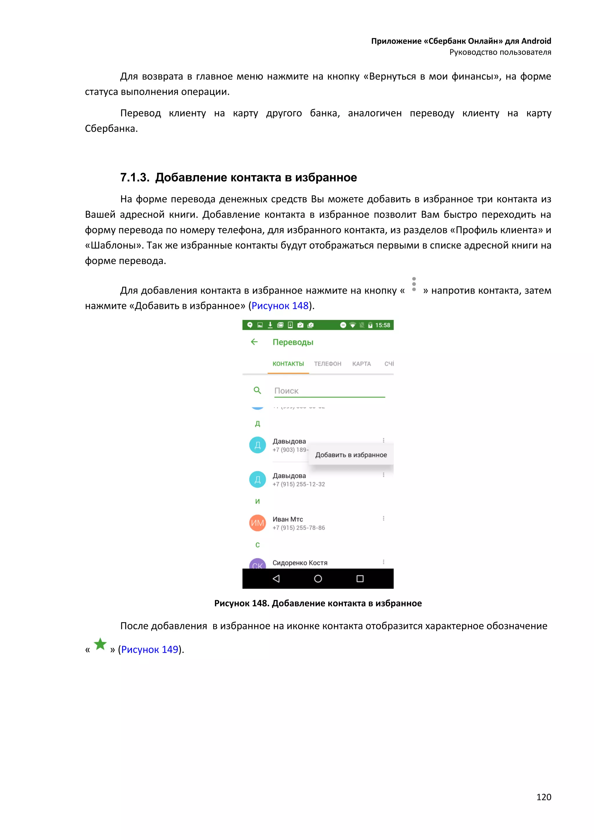 Приложение «Сбербанк Онлайн» для Android
Руководство пользователя
120
Для возврата в главное меню нажмите на кнопку «Вернуться в мои финансы», на форме
статуса выполнения операции.
Перевод клиенту на карту другого банка, аналогичен переводу клиенту на карту
Сбербанка.
7.1.3. Добавление контакта в избранное
На форме перевода денежных средств Вы можете добавить в избранное три контакта из
Вашей адресной книги. Добавление контакта в избранное позволит Вам быстро переходить на
форму перевода по номеру телефона, для избранного контакта, из разделов «Профиль клиента» и
«Шаблоны». Так же избранные контакты будут отображаться первыми в списке адресной книги на
форме перевода.
Для добавления контакта в избранное нажмите на кнопку « » напротив контакта, затем
нажмите «Добавить в избранное» (Рисунок 148).
Рисунок 148. Добавление контакта в избранное
После добавления в избранное на иконке контакта отобразится характерное обозначение
« » (Рисунок 149).
 