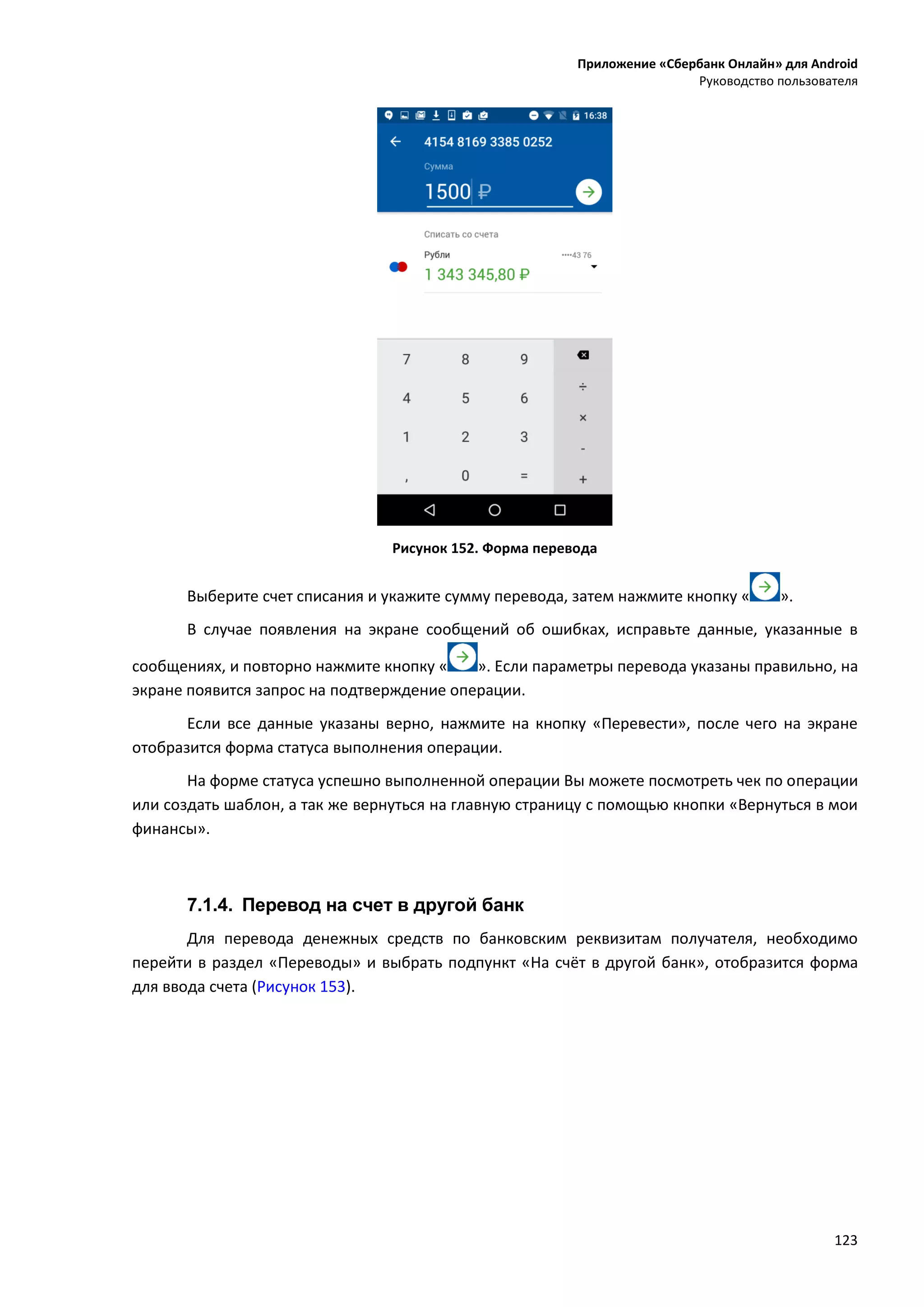 Приложение «Сбербанк Онлайн» для Android
Руководство пользователя
123
Рисунок 152. Форма перевода
Выберите счет списания и укажите сумму перевода, затем нажмите кнопку « ».
В случае появления на экране сообщений об ошибках, исправьте данные, указанные в
сообщениях, и повторно нажмите кнопку « ». Если параметры перевода указаны правильно, на
экране появится запрос на подтверждение операции.
Если все данные указаны верно, нажмите на кнопку «Перевести», после чего на экране
отобразится форма статуса выполнения операции.
На форме статуса успешно выполненной операции Вы можете посмотреть чек по операции
или создать шаблон, а так же вернуться на главную страницу с помощью кнопки «Вернуться в мои
финансы».
7.1.4. Перевод на счет в другой банк
Для перевода денежных средств по банковским реквизитам получателя, необходимо
перейти в раздел «Переводы» и выбрать подпункт «На счёт в другой банк», отобразится форма
для ввода счета (Рисунок 153).
 