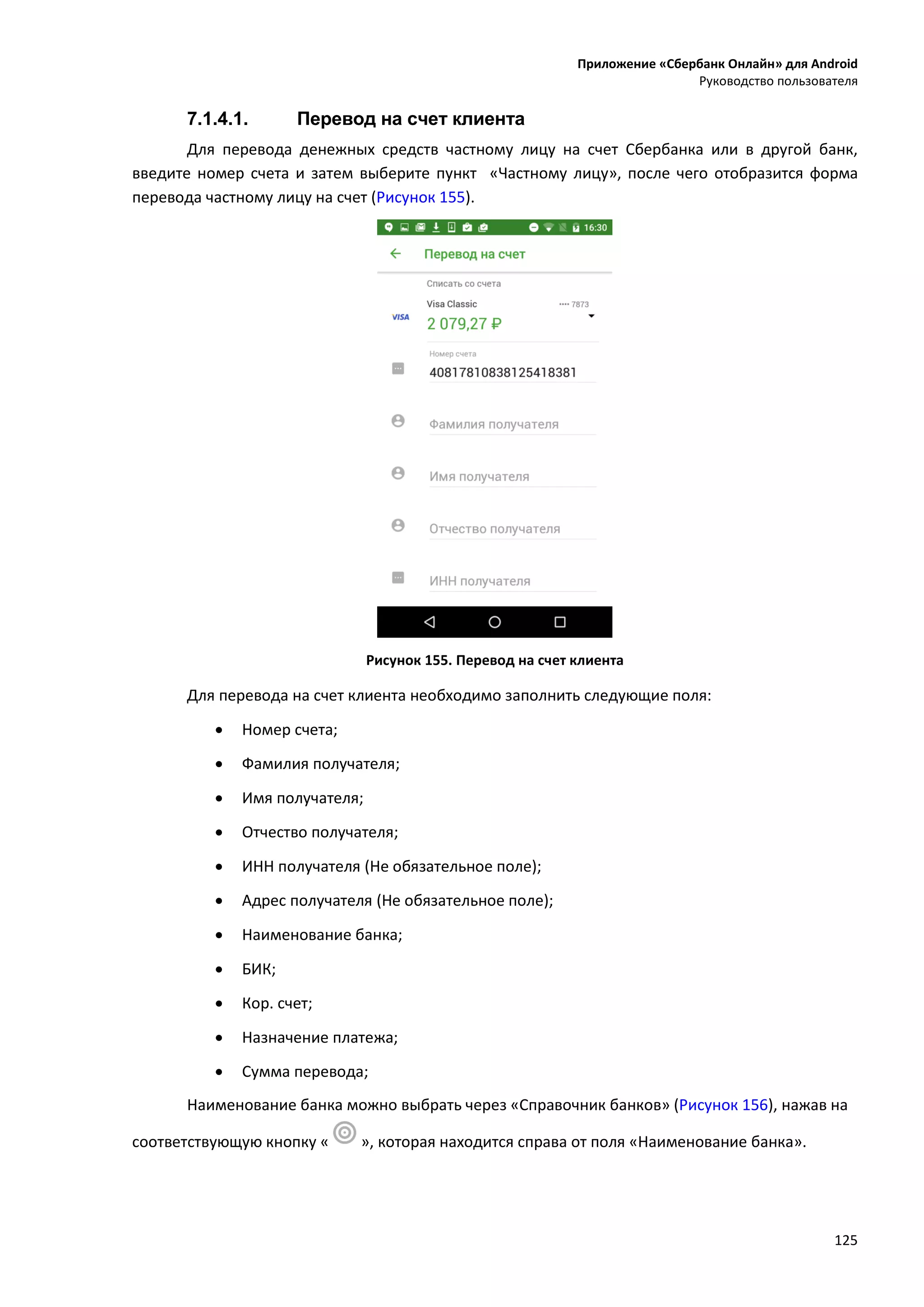 Приложение «Сбербанк Онлайн» для Android
Руководство пользователя
125
7.1.4.1. Перевод на счет клиента
Для перевода денежных средств частному лицу на счет Сбербанка или в другой банк,
введите номер счета и затем выберите пункт «Частному лицу», после чего отобразится форма
перевода частному лицу на счет (Рисунок 155).
Рисунок 155. Перевод на счет клиента
Для перевода на счет клиента необходимо заполнить следующие поля:
 Номер счета;
 Фамилия получателя;
 Имя получателя;
 Отчество получателя;
 ИНН получателя (Не обязательное поле);
 Адрес получателя (Не обязательное поле);
 Наименование банка;
 БИК;
 Кор. счет;
 Назначение платежа;
 Сумма перевода;
Наименование банка можно выбрать через «Справочник банков» (Рисунок 156), нажав на
соответствующую кнопку « », которая находится справа от поля «Наименование банка».
 