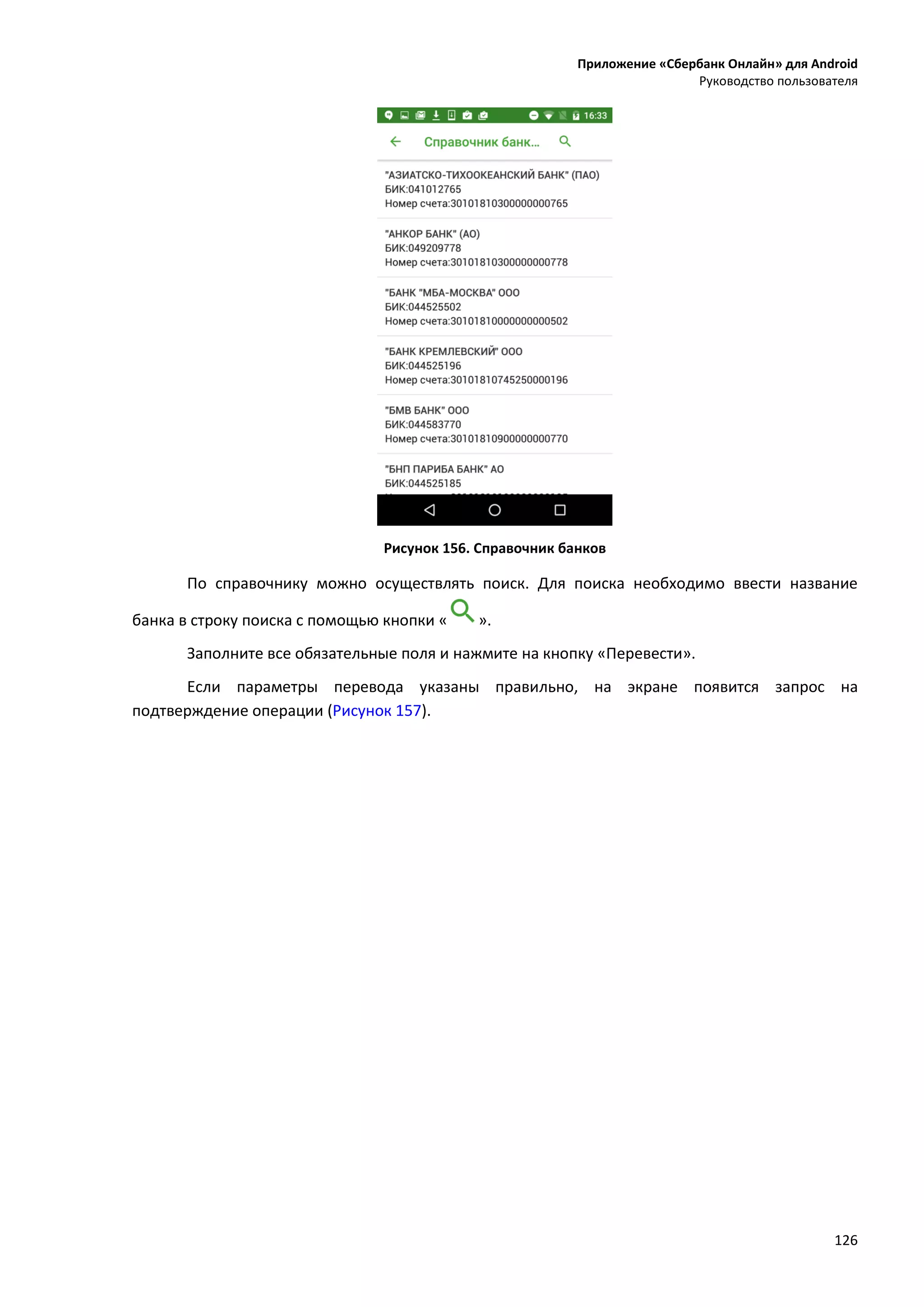 Приложение «Сбербанк Онлайн» для Android
Руководство пользователя
126
Рисунок 156. Справочник банков
По справочнику можно осуществлять поиск. Для поиска необходимо ввести название
банка в строку поиска с помощью кнопки « ».
Заполните все обязательные поля и нажмите на кнопку «Перевести».
Если параметры перевода указаны правильно, на экране появится запрос на
подтверждение операции (Рисунок 157).
 