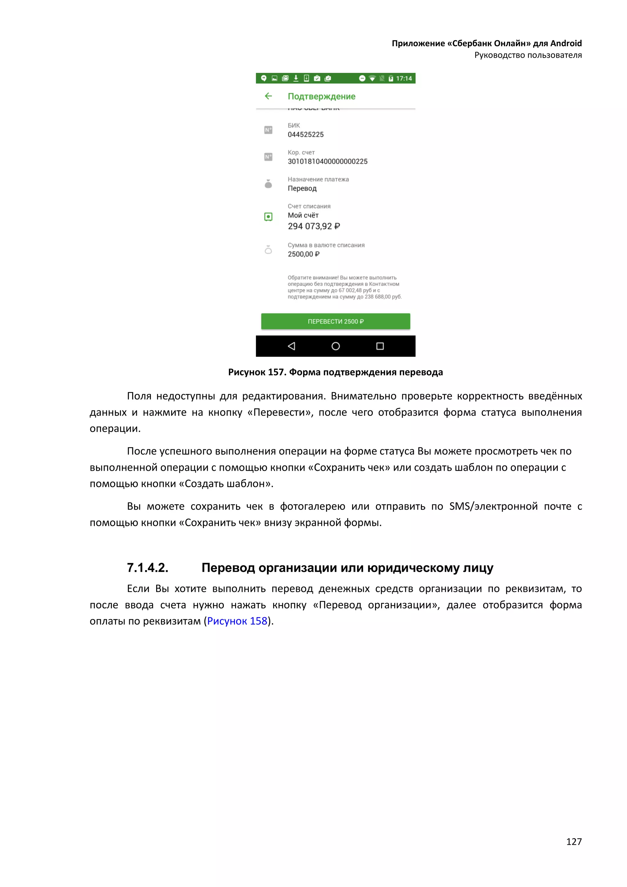 Приложение «Сбербанк Онлайн» для Android
Руководство пользователя
127
Рисунок 157. Форма подтверждения перевода
Поля недоступны для редактирования. Внимательно проверьте корректность введённых
данных и нажмите на кнопку «Перевести», после чего отобразится форма статуса выполнения
операции.
После успешного выполнения операции на форме статуса Вы можете просмотреть чек по
выполненной операции с помощью кнопки «Сохранить чек» или создать шаблон по операции с
помощью кнопки «Создать шаблон».
Вы можете сохранить чек в фотогалерею или отправить по SMS/электронной почте с
помощью кнопки «Сохранить чек» внизу экранной формы.
7.1.4.2. Перевод организации или юридическому лицу
Если Вы хотите выполнить перевод денежных средств организации по реквизитам, то
после ввода счета нужно нажать кнопку «Перевод организации», далее отобразится форма
оплаты по реквизитам (Рисунок 158).
 