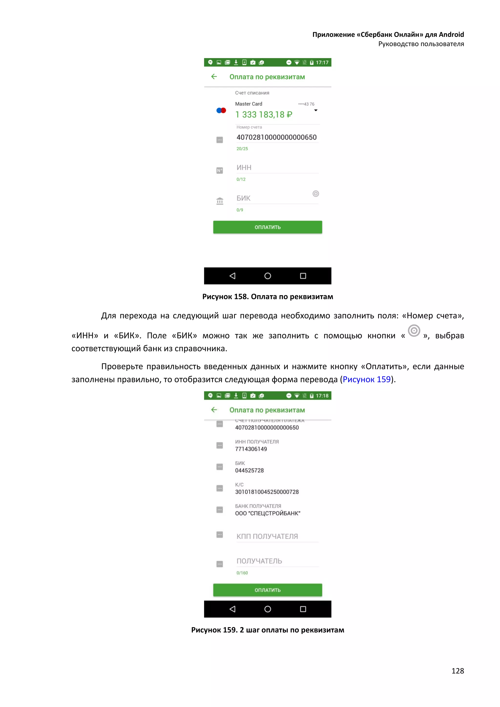 Приложение «Сбербанк Онлайн» для Android
Руководство пользователя
128
Рисунок 158. Оплата по реквизитам
Для перехода на следующий шаг перевода необходимо заполнить поля: «Номер счета»,
«ИНН» и «БИК». Поле «БИК» можно так же заполнить с помощью кнопки « », выбрав
соответствующий банк из справочника.
Проверьте правильность введенных данных и нажмите кнопку «Оплатить», если данные
заполнены правильно, то отобразится следующая форма перевода (Рисунок 159).
Рисунок 159. 2 шаг оплаты по реквизитам
 