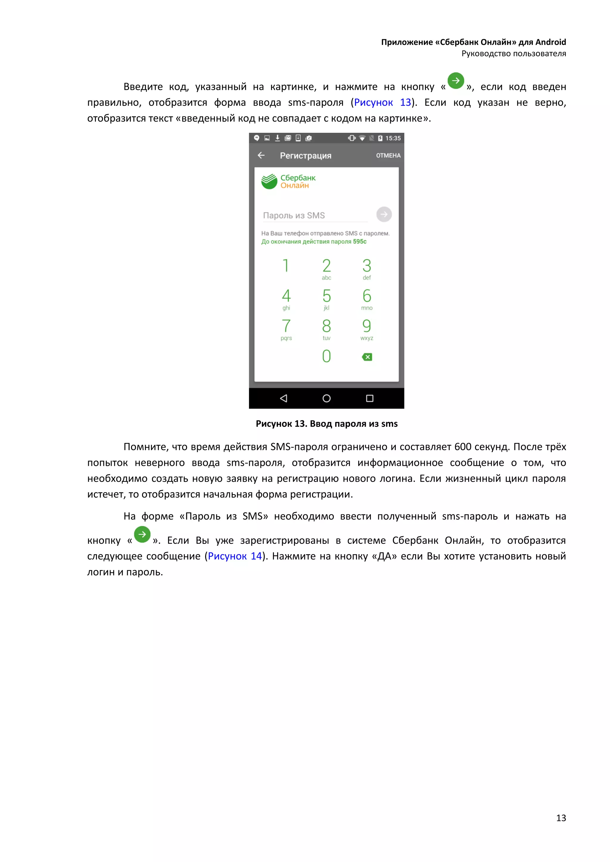 Приложение «Сбербанк Онлайн» для Android
Руководство пользователя
13
Введите код, указанный на картинке, и нажмите на кнопку « », если код введен
правильно, отобразится форма ввода sms-пароля (Рисунок 13). Если код указан не верно,
отобразится текст «введенный код не совпадает с кодом на картинке».
Рисунок 13. Ввод пароля из sms
Помните, что время действия SMS-пароля ограничено и составляет 600 секунд. После трёх
попыток неверного ввода sms-пароля, отобразится информационное сообщение о том, что
необходимо создать новую заявку на регистрацию нового логина. Если жизненный цикл пароля
истечет, то отобразится начальная форма регистрации.
На форме «Пароль из SMS» необходимо ввести полученный sms-пароль и нажать на
кнопку « ». Если Вы уже зарегистрированы в системе Сбербанк Онлайн, то отобразится
следующее сообщение (Рисунок 14). Нажмите на кнопку «ДА» если Вы хотите установить новый
логин и пароль.
 