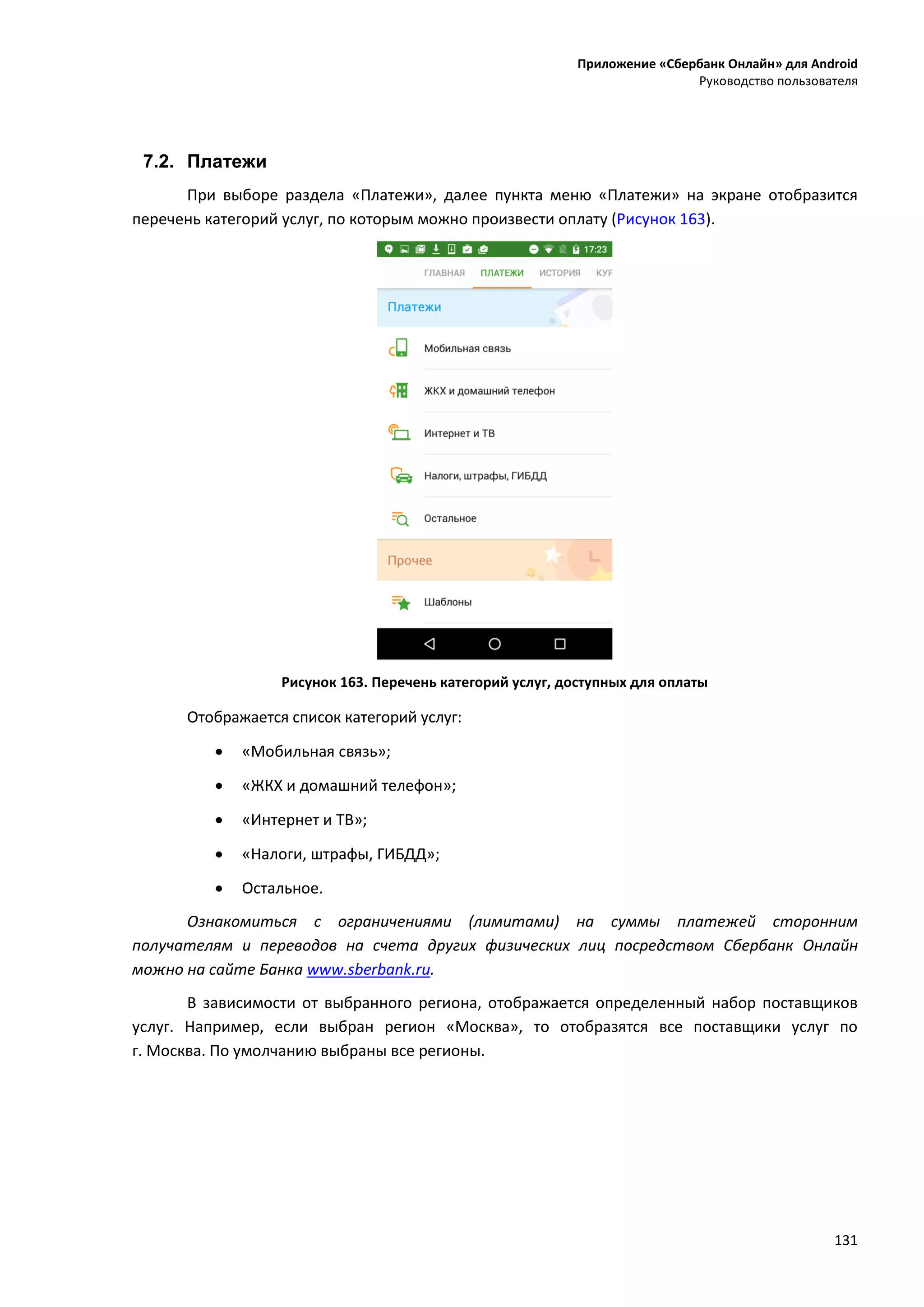 Приложение «Сбербанк Онлайн» для Android
Руководство пользователя
131
7.2. Платежи
При выборе раздела «Платежи», далее пункта меню «Платежи» на экране отобразится
перечень категорий услуг, по которым можно произвести оплату (Рисунок 163).
Рисунок 163. Перечень категорий услуг, доступных для оплаты
Отображается список категорий услуг:
 «Мобильная связь»;
 «ЖКХ и домашний телефон»;
 «Интернет и ТВ»;
 «Налоги, штрафы, ГИБДД»;
 Остальное.
Ознакомиться с ограничениями (лимитами) на суммы платежей сторонним
получателям и переводов на счета других физических лиц посредством Сбербанк Онлайн
можно на сайте Банка www.sberbank.ru.
В зависимости от выбранного региона, отображается определенный набор поставщиков
услуг. Например, если выбран регион «Москва», то отобразятся все поставщики услуг по
г. Москва. По умолчанию выбраны все регионы.
 