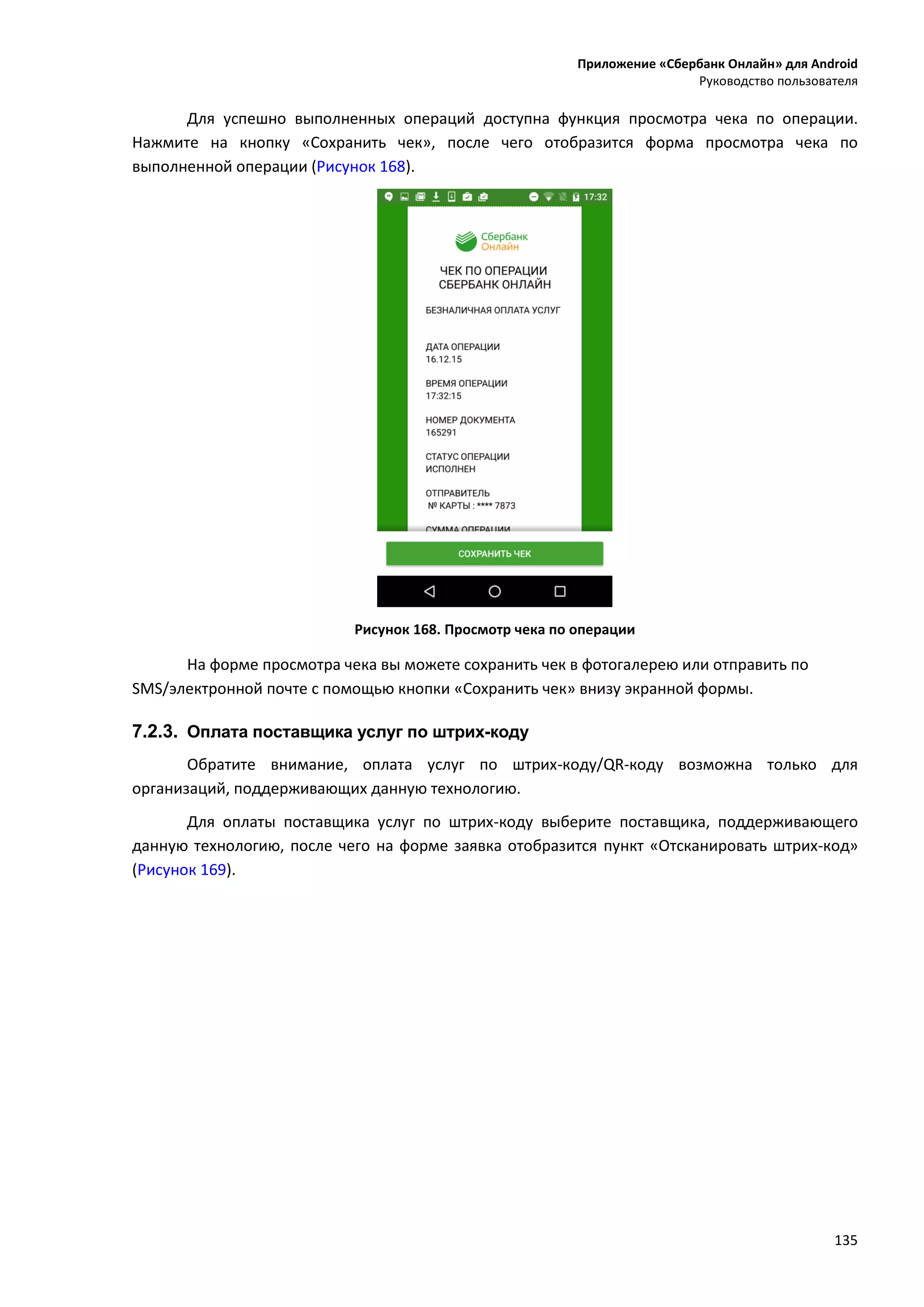 Приложение «Сбербанк Онлайн» для Android
Руководство пользователя
135
Для успешно выполненных операций доступна функция просмотра чека по операции.
Нажмите на кнопку «Сохранить чек», после чего отобразится форма просмотра чека по
выполненной операции (Рисунок 168).
Рисунок 168. Просмотр чека по операции
На форме просмотра чека вы можете сохранить чек в фотогалерею или отправить по
SMS/электронной почте с помощью кнопки «Сохранить чек» внизу экранной формы.
7.2.3. Оплата поставщика услуг по штрих-коду
Обратите внимание, оплата услуг по штрих-коду/QR-коду возможна только для
организаций, поддерживающих данную технологию.
Для оплаты поставщика услуг по штрих-коду выберите поставщика, поддерживающего
данную технологию, после чего на форме заявка отобразится пункт «Отсканировать штрих-код»
(Рисунок 169).
 