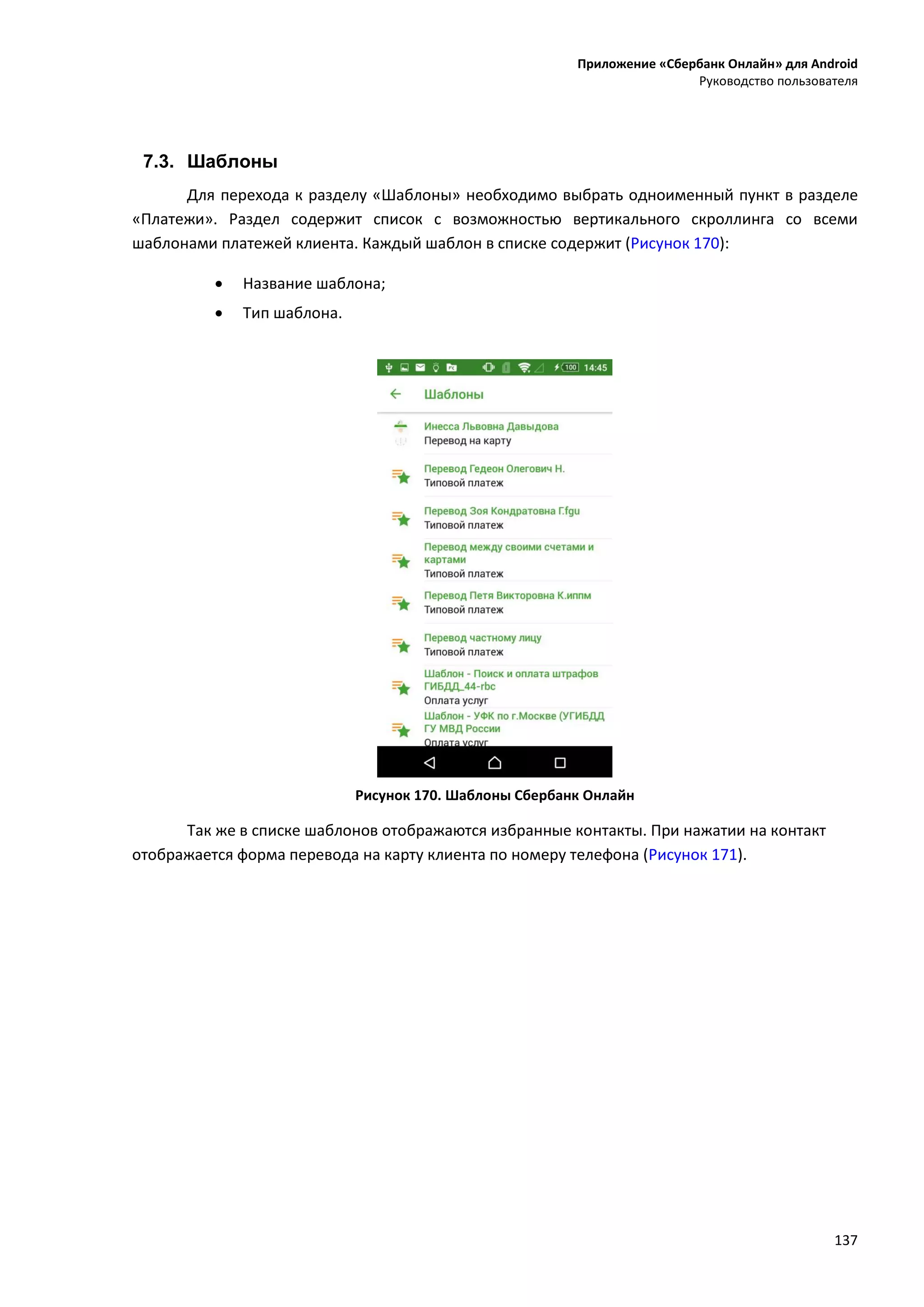 Приложение «Сбербанк Онлайн» для Android
Руководство пользователя
137
7.3. Шаблоны
Для перехода к разделу «Шаблоны» необходимо выбрать одноименный пункт в разделе
«Платежи». Раздел содержит список с возможностью вертикального скроллинга со всеми
шаблонами платежей клиента. Каждый шаблон в списке содержит (Рисунок 170):
 Название шаблона;
 Тип шаблона.
Рисунок 170. Шаблоны Сбербанк Онлайн
Так же в списке шаблонов отображаются избранные контакты. При нажатии на контакт
отображается форма перевода на карту клиента по номеру телефона (Рисунок 171).
 