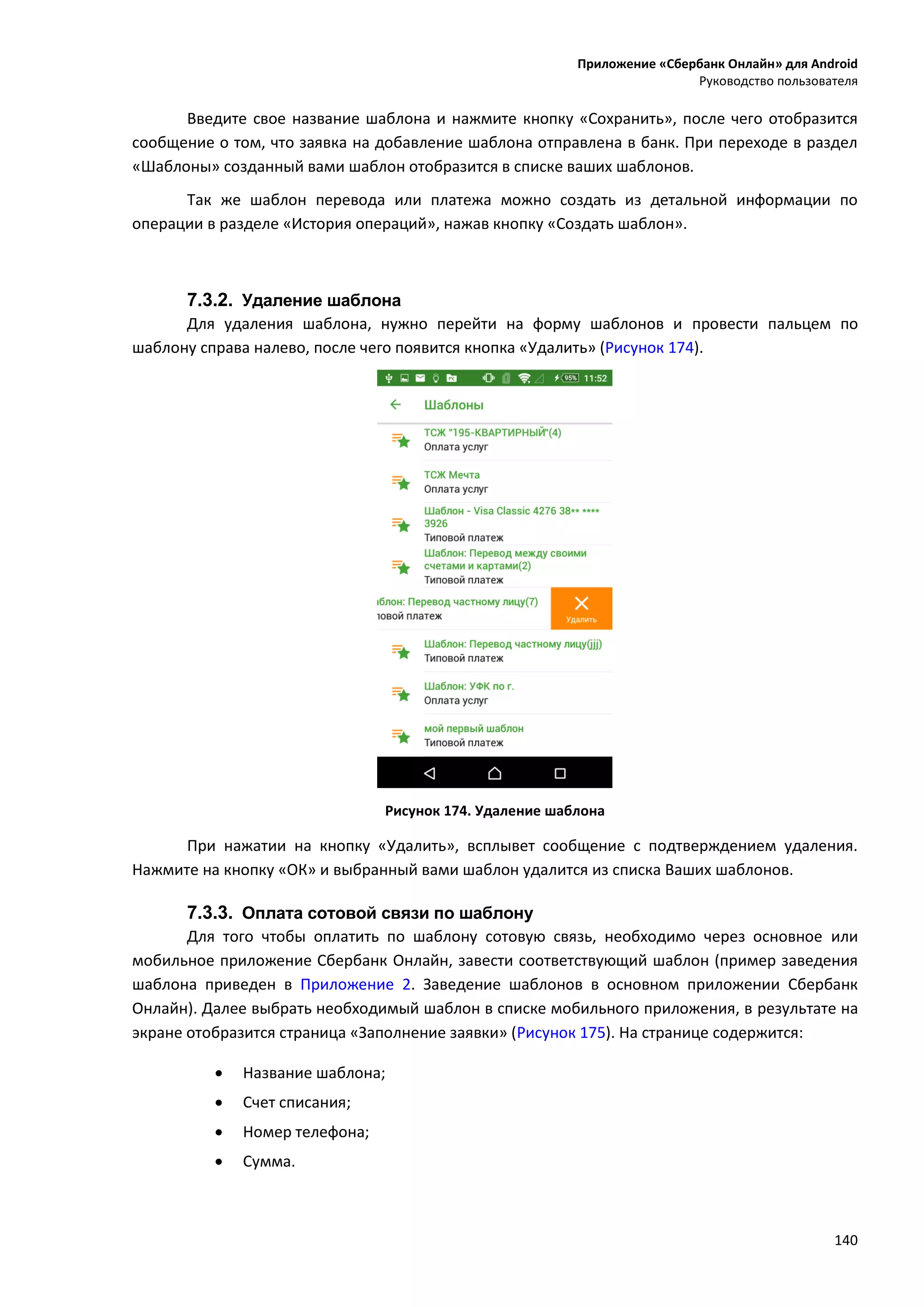 Приложение «Сбербанк Онлайн» для Android
Руководство пользователя
140
Введите свое название шаблона и нажмите кнопку «Сохранить», после чего отобразится
сообщение о том, что заявка на добавление шаблона отправлена в банк. При переходе в раздел
«Шаблоны» созданный вами шаблон отобразится в списке ваших шаблонов.
Так же шаблон перевода или платежа можно создать из детальной информации по
операции в разделе «История операций», нажав кнопку «Создать шаблон».
7.3.2. Удаление шаблона
Для удаления шаблона, нужно перейти на форму шаблонов и провести пальцем по
шаблону справа налево, после чего появится кнопка «Удалить» (Рисунок 174).
Рисунок 174. Удаление шаблона
При нажатии на кнопку «Удалить», всплывет сообщение с подтверждением удаления.
Нажмите на кнопку «ОК» и выбранный вами шаблон удалится из списка Ваших шаблонов.
7.3.3. Оплата сотовой связи по шаблону
Для того чтобы оплатить по шаблону сотовую связь, необходимо через основное или
мобильное приложение Сбербанк Онлайн, завести соответствующий шаблон (пример заведения
шаблона приведен в Приложение 2. Заведение шаблонов в основном приложении Сбербанк
Онлайн). Далее выбрать необходимый шаблон в списке мобильного приложения, в результате на
экране отобразится страница «Заполнение заявки» (Рисунок 175). На странице содержится:
 Название шаблона;
 Счет списания;
 Номер телефона;
 Сумма.
 