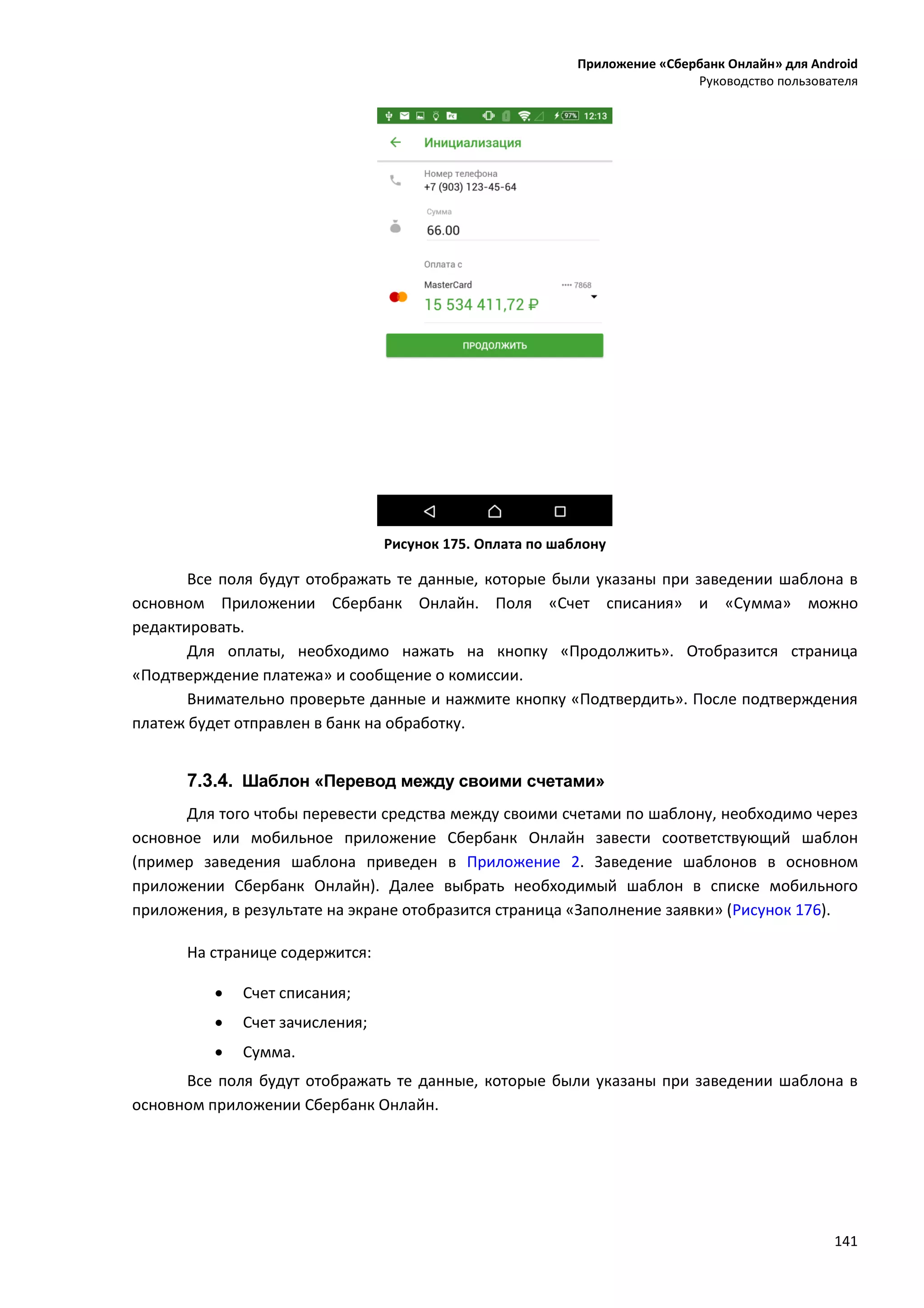 Приложение «Сбербанк Онлайн» для Android
Руководство пользователя
141
Рисунок 175. Оплата по шаблону
Все поля будут отображать те данные, которые были указаны при заведении шаблона в
основном Приложении Сбербанк Онлайн. Поля «Счет списания» и «Сумма» можно
редактировать.
Для оплаты, необходимо нажать на кнопку «Продолжить». Отобразится страница
«Подтверждение платежа» и сообщение о комиссии.
Внимательно проверьте данные и нажмите кнопку «Подтвердить». После подтверждения
платеж будет отправлен в банк на обработку.
7.3.4. Шаблон «Перевод между своими счетами»
Для того чтобы перевести средства между своими счетами по шаблону, необходимо через
основное или мобильное приложение Сбербанк Онлайн завести соответствующий шаблон
(пример заведения шаблона приведен в Приложение 2. Заведение шаблонов в основном
приложении Сбербанк Онлайн). Далее выбрать необходимый шаблон в списке мобильного
приложения, в результате на экране отобразится страница «Заполнение заявки» (Рисунок 176).
На странице содержится:
 Счет списания;
 Счет зачисления;
 Сумма.
Все поля будут отображать те данные, которые были указаны при заведении шаблона в
основном приложении Сбербанк Онлайн.
 