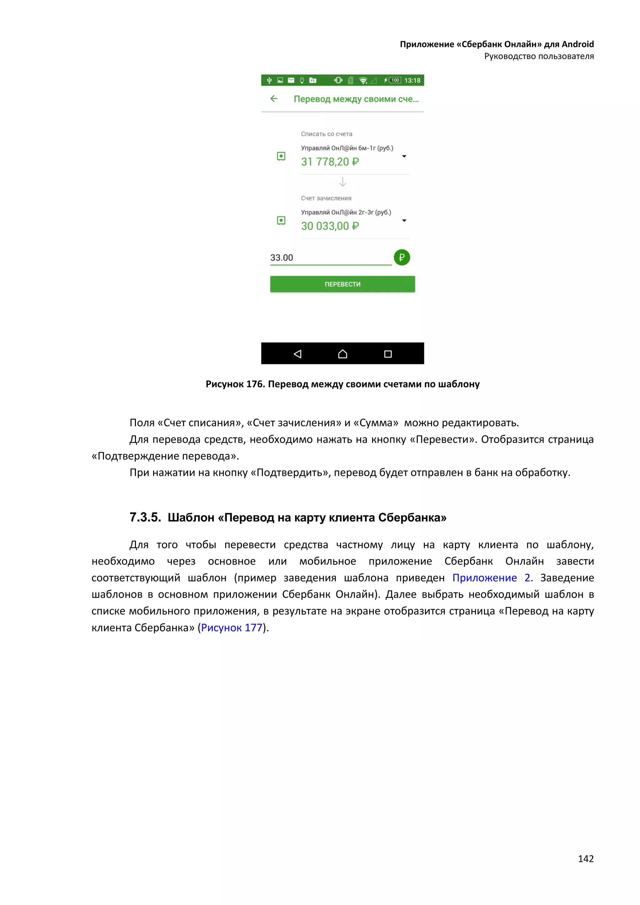 Приложение «Сбербанк Онлайн» для Android
Руководство пользователя
142
Рисунок 176. Перевод между своими счетами по шаблону
Поля «Счет списания», «Счет зачисления» и «Сумма» можно редактировать.
Для перевода средств, необходимо нажать на кнопку «Перевести». Отобразится страница
«Подтверждение перевода».
При нажатии на кнопку «Подтвердить», перевод будет отправлен в банк на обработку.
7.3.5. Шаблон «Перевод на карту клиента Сбербанка»
Для того чтобы перевести средства частному лицу на карту клиента по шаблону,
необходимо через основное или мобильное приложение Сбербанк Онлайн завести
соответствующий шаблон (пример заведения шаблона приведен Приложение 2. Заведение
шаблонов в основном приложении Сбербанк Онлайн). Далее выбрать необходимый шаблон в
списке мобильного приложения, в результате на экране отобразится страница «Перевод на карту
клиента Сбербанка» (Рисунок 177).
 