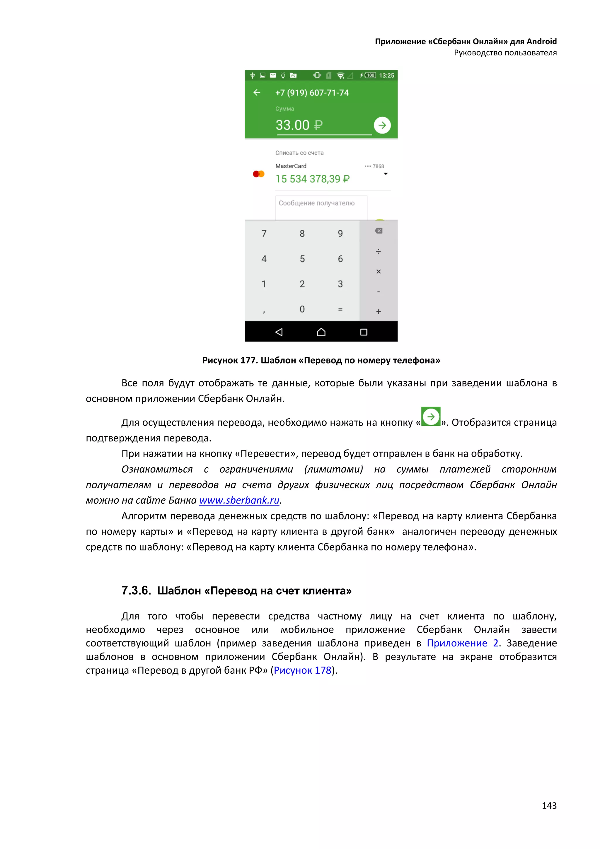 Приложение «Сбербанк Онлайн» для Android
Руководство пользователя
143
Рисунок 177. Шаблон «Перевод по номеру телефона»
Все поля будут отображать те данные, которые были указаны при заведении шаблона в
основном приложении Сбербанк Онлайн.
Для осуществления перевода, необходимо нажать на кнопку « ». Отобразится страница
подтверждения перевода.
При нажатии на кнопку «Перевести», перевод будет отправлен в банк на обработку.
Ознакомиться с ограничениями (лимитами) на суммы платежей сторонним
получателям и переводов на счета других физических лиц посредством Сбербанк Онлайн
можно на сайте Банка www.sberbank.ru.
Алгоритм перевода денежных средств по шаблону: «Перевод на карту клиента Сбербанка
по номеру карты» и «Перевод на карту клиента в другой банк» аналогичен переводу денежных
средств по шаблону: «Перевод на карту клиента Сбербанка по номеру телефона».
7.3.6. Шаблон «Перевод на счет клиента»
Для того чтобы перевести средства частному лицу на счет клиента по шаблону,
необходимо через основное или мобильное приложение Сбербанк Онлайн завести
соответствующий шаблон (пример заведения шаблона приведен в Приложение 2. Заведение
шаблонов в основном приложении Сбербанк Онлайн). В результате на экране отобразится
страница «Перевод в другой банк РФ» (Рисунок 178).
 
